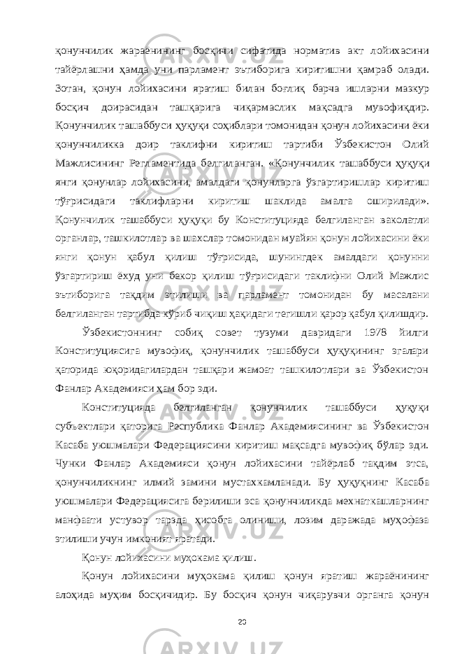 қонунчилик жараёнининг босқичи сифатида норматив акт лойихасини тайёрлашни ҳамда уни парламент эътиборига киритишни қамраб олади. Зотан, қонун лойихасини яратиш билан боғлиқ барча ишларни мазкур босқич доирасидан ташқарига чиқармаслик мақсадга мувофиқдир. Қонунчилик ташаббуси ҳуқуқи соҳиблари томонидан қонун лойихасини ёки қонунчиликка доир таклифни киритиш тартиби Ўзбекистон Олий Мажлисининг Регламентида белгиланган. «Қонунчилик ташаббуси ҳуқуқи янги қонунлар лойихасини, амалдаги қонунларга ўзгартиришлар киритиш тўғрисидаги таклифларни киритиш шаклида амалга оширилади». Қонунчилик ташаббуси ҳуқуқи бу Конституцияда белгиланган ваколатли органлар, ташкилотлар ва шахслар томонидан муайян қонун лойихасини ёки янги қонун қабул қилиш тўғрисида, шунингдек амалдаги қонунни ўзгартириш ёхуд уни бекор қилиш тўғрисидаги таклифни Олий Мажлис эътиборига тақдим этилиши ва парламент томонидан бу масалани белгиланган тартибда кўриб чиқиш ҳақидаги тегишли қарор қабул қилишдир. Ўзбекистоннинг собиқ совет тузуми давридаги 1978 йилги Конституциясига мувофиқ, қонунчилик ташаббуси ҳуқуқининг эгалари қаторида юқоридагилардан ташқари жамоат ташкилотлари ва Ўзбекистон Фанлар Академияси ҳам бор эди. Конституцияда белгиланган қонунчилик ташаббуси ҳуқуқи субъектлари қаторига Республика Фанлар Академиясининг ва Ўзбекистон Касаба уюшмалари Федерациясини киритиш мақсадга мувофиқ бўлар эди. Чунки Фанлар Академияси қонун лойихасини тайёрлаб тақдим этса, қонунчиликнинг илмий замини мустахкамланади. Бу ҳуқуқнинг Касаба уюшмалари Федерациясига берилиши эса қонунчиликда мехнаткашларнинг манфаати устувор тарзда ҳисобга олиниши, лозим даражада муҳофаза этилиши учун имконият яратади. Қонун лойихасини муҳокама қилиш. Қонун лойихасини муҳокама қилиш қонун яратиш жараёнининг алоҳида муҳим босқичидир. Бу босқич қонун чиқарувчи органга қонун 20 