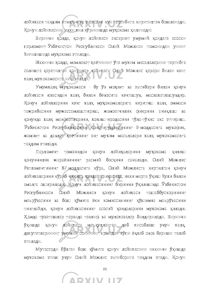 лойихаси тақдим этилгач ва у сессия кун тартибига киритилгач бошланади. Қонун лойихасини икки хил кўринишда муҳокама қилинади: Биринчи ҳолда, қонун лойихаси аксарият умумий қоидага асосан парламент-Ўзбёкистон Республикаси Олий Мажлиси томонидан унинг йиғилишида муҳокама этилади. Иккинчи ҳолда, мамлакат ҳаётининг ўта мухим масалаларини тартибга солишга қаратилган қонунлар лойихаси Олий Мажлис қарори билан кенг халқ мухокамасига чиқарилади. Умумхалқ муҳокамаси - бу ўз моҳият ва эътибори билан қонун лойихаси юзасидан халқ билан бевосита кенгашув, маслахатлашувдир. Қонун лойихларини кенг халқ муҳокамаларига киритиш халқ оммаси тажрибасини мужассамлаштириш, жамоатчилик фикрини аниқлаш ва қонунда халқ манфаатларини, хохиш-иродасини тўла-тўкис акс эттириш. Ўзбекистон Республикасини Конституциясининг 9-моддасига мувофик, жамият ва давлат ҳаётининг энг мухим масалалари халқ мухокамасига тақдим этилади. Парламент томонидан қонун лойиҳаларини муҳокама қилиш қонунчилик жараёнининг расмий босқичи саналади. Олий Мажлис Регламентининг 87-моддасига кўра, Олий Мажлисга киртилган қонун лойихаларини кўриб чиқиш, қоида тариқасида, икки марта ўқиш йули билан амалга оширилади. Қонун лойихасининг биринчи ўқилишида Ўзбекистон Республикаси Олий Мажлиси қонун лойихаси ташаббускорининг маърўзасини ва бош қўмита ёки комиссиянинг қўшимча маърўзасини тинглайди, қонун лойихасининг асосий қоидаларини мухокама қилади. Ҳамда тузатишлар тарзида таклиф ва мулохазалар билдирилади. Биринчи ўқишда қонун лойихаси маъқулланган деб хисоблаш учун халқ, депутатларининг умумий сонининг ярмидан кўпи ёқлаб овоз бериши талаб этилади. Мутассади бўлган бош қўмита қонун лойихасини иккинчи ўқишда мухокама этиш учун Олий Мажлис эътиборига тақдим этади. Қонун 21 