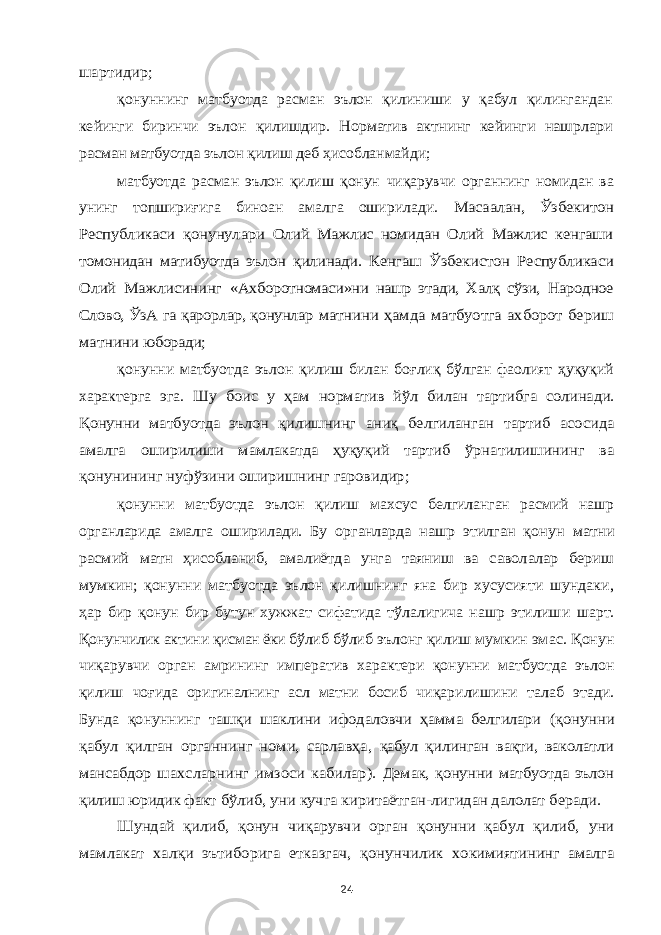 шартидир; қонуннинг матбуотда расман эълон қилиниши у қабул қилингандан кейинги биринчи эълон қилишдир. Норматив актнинг кейинги нашрлари расман матбуотда эълон қилиш деб ҳисобланмайди; матбуотда расман эълон қилиш қонун чиқарувчи органнинг номидан ва унинг топшириғига биноан амалга оширилади. Масаалан, Ўзбекитон Республикаси қонунулари Олий Мажлис номидан Олий Мажлис кенгаши томонидан матибуотда эълон қилинади. Кенгаш Ўзбекистон Республикаси Олий Мажлисининг «Ахборотномаси»ни нашр этади, Халқ сўзи, Народное Слово, ЎзА га қарорлар, қонунлар матнини ҳамда матбуотга ахборот бериш матнини юборади; қонунни матбуотда эълон қилиш билан боғлиқ бўлган фаолият ҳуқуқий характерга эга. Шу боис у ҳам норматив йўл билан тартибга солинади. Қонунни матбуотда эълон қилишнинг аниқ белгиланган тартиб асосида амалга оширилиши мамлакатда ҳуқуқий тартиб ўрнатилишининг ва қонунининг нуфўзини оширишнинг гаровидир; қонунни матбуотда эълон қилиш махсус белгиланган расмий нашр органларида амалга оширилади. Бу органларда нашр этилган қонун матни расмий матн ҳисобланиб, амалиётда унга таяниш ва саволалар бериш мумкин; қонунни матбуотда эълон қилишнинг яна бир хусусияти шундаки, ҳар бир қонун бир бутун хужжат сифатида тўлалигича нашр этилиши шарт. Қонунчилик актини қисман ёки бўлиб бўлиб эълонг қилиш мумкин эмас. Қонун чиқарувчи орган амрининг императив характери қонунни матбуотда эълон қилиш чоғида оригиналнинг асл матни босиб чиқарилишини талаб этади. Бунда қонуннинг ташқи шаклини ифодаловчи ҳамма белгилари (қонунни қабул қилган органнинг номи, сарлавҳа, қабул қилинган вақти, ваколатли мансабдор шахсларнинг имзоси кабилар). Демак, қонунни матбуотда эълон қилиш юридик факт бўлиб, уни кучга киритаётган-лигидан далолат беради. Шундай қилиб, қонун чиқарувчи орган қонунни қабул қилиб, уни мамлакат халқи эътиборига етказгач, қонунчилик хокимиятининг амалга 24 