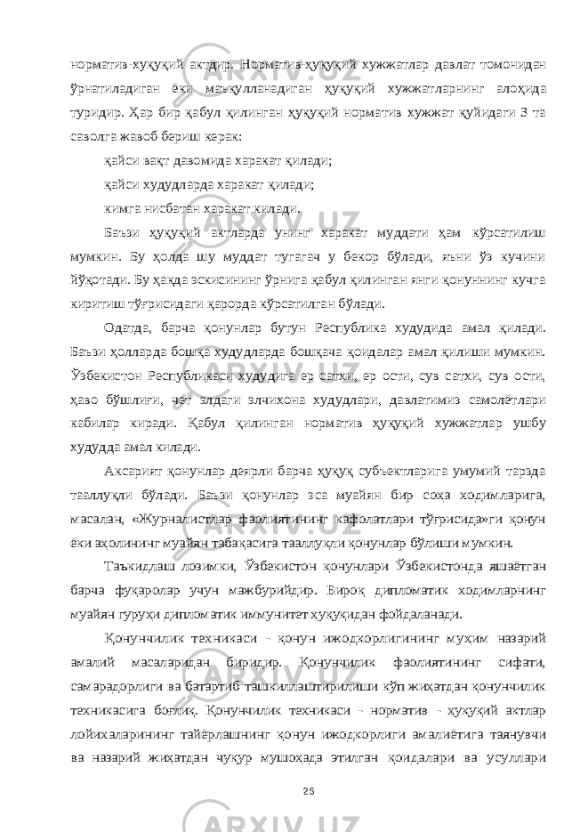 норматив-хуқуқий актдир. Норматив-ҳуқуқий хужжатлар давлат томонидан ўрнатиладиган ёки маъқулланадиган ҳуқуқий хужжатларнинг алоҳида туридир. Ҳар бир қабул қилинган ҳуқуқий норматив хужжат қуйидаги З та саволга жавоб бериш керак: қайси вақт давомида харакат қилади; қайси худудларда харакат қилади; кимга нисбатан харакат килади. Баъзи ҳуқуқий актларда унинг харакат муддати ҳам кўрсатилиш мумкин. Бу ҳолда шу муддат тугагач у бекор бўлади, яъни ўз кучини йўқотади. Бу ҳақда эскисининг ўрнига қабул қилинган янги қонуннинг кучга киритиш тўғрисидаги қарорда кўрсатилган бўлади. Одатда, барча қонунлар бутун Республика худудида амал қилади. Баъзи ҳолларда бошқа худудларда бошқача қоидалар амал қилиши мумкин. Ўзбекистон Республикаси худудига ер сатхи, ер ости, сув сатхи, сув ости, ҳаво бўшлиғи, чет элдаги элчихона худудлари, давлатимиз самолётлари кабилар киради. Қабул қилинган норматив ҳуқуқий хужжатлар ушбу худудда амал килади. Аксарият қонунлар деярли барча ҳуқуқ субъектларига умумий тарзда тааллуқли бўлади. Баъзи қонунлар эса муайян бир соҳа ходимларига, масалан, «Журналистлар фаолиятининг кафолатлари тўғрисида»ги қонун ёки аҳолининг муайян табақасига тааллуқли қонунлар бўлиши мумкин. Таъкидлаш лозимки, Ўзбекистон қонунлари Ўзбекистонда яшаётган барча фуқаролар учун мажбурийдир. Бироқ дипломатик ходимларнинг муайян гуруҳи дипломатик иммунитет ҳуқуқидан фойдаланади. Қонунчилик техникаси - қонун ижодкорлигининг муҳим назарий амалий масаларидан биридир. Қонунчилик фаолиятининг сифати, самарадорлиги ва батартиб ташкиллаштирилиши кўп жиҳатдан қонунчилик техникасига боғлиқ. Қонунчилик техникаси - норматив - ҳуқуқий актлар лойихаларининг тайёрлашнинг қонун ижодкорлиги амалиётига таянувчи ва назарий жиҳатдан чуқур мушоҳада этилган қоидалари ва усуллари26 