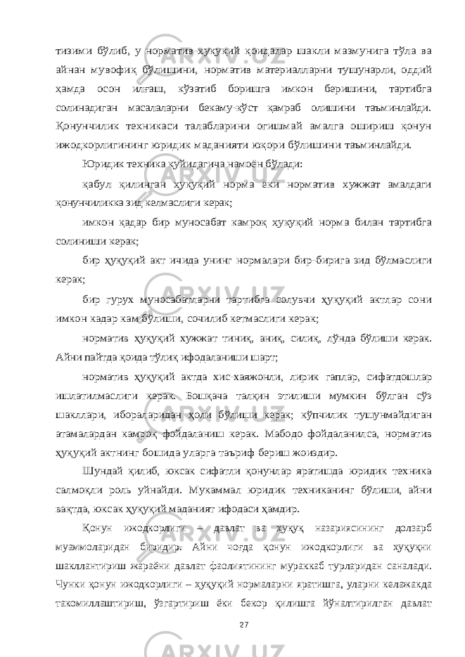 тизими бўлиб, у норматив-хуқуқий қоидалар шакли мазмунига тўла ва айнан мувофиқ бўлишини, норматив материалларни тушунарли, оддий ҳамда осон илғаш, кўзатиб боришга имкон беришини, тартибга солинадиган масалаларни бекаму-кўст қамраб олишини таъминлайди. Қонунчилик техникаси талабларини огишмай амалга ошириш қонун ижодкорлигининг юридик маданияти юқори бўлишини таъминлайди. Юридик техника қуйидагича намоён бўлади: қабул қилинган ҳуқуқий норма ёки норматив хужжат амалдаги қонунчиликка зид келмаслиги керак; имкон қадар бир муносабат камроқ ҳуқуқий норма билан тартибга солиниши керак; бир ҳуқуқий акт ичида унинг нормалари бир- бирига зид бўлмаслиги керак; бир гурух муносабатларни тартибга солувчи ҳуқуқий актлар сони имкон кадар кам бўлиши, сочилиб кетмаслиги керак; норматив ҳуқуқий хужжат тиниқ, аниқ, силиқ, лўнда бўлиши керак. Айни пайтда қоида тўлиқ ифодаланиши шарт; норматив ҳуқуқий актда хис-хаяжонли, лирик гаплар, сифатдошлар ишлатилмаслиги керак. Бошқача талқин этилиши мумкин бўлган сўз шакллари, ибораларидан ҳоли бўлиши керак; кўпчилик тушунмайдиган атамалардан камроқ фойдаланиш керак. Мабодо фойдаланилса, норматив ҳуқуқий актнинг бошида уларга таъриф бериш жоиздир. Шундай қилиб, юксак сифатли қонунлар яратишда юридик техника салмоқли роль уйнайди. Мукаммал юридик техниканинг бўлиши, айни вақтда, юксак ҳуқуқий маданият ифодаси ҳамдир.Қонун ижодкорлиги – давлат ва ҳуқуқ назариясининг долзарб муаммоларидан биридир. Айни чоғда қонун ижодкорлиги ва ҳуқуқни шакллантириш жараёни давлат фаолиятининг мураккаб турларидан саналади. Чунки қонун ижодкорлиги – ҳуқуқий нормаларни яратишга, уларни келажакда такомиллаштириш, ўзгартириш ёки бекор қилишга йўналтирилган давлат 27 