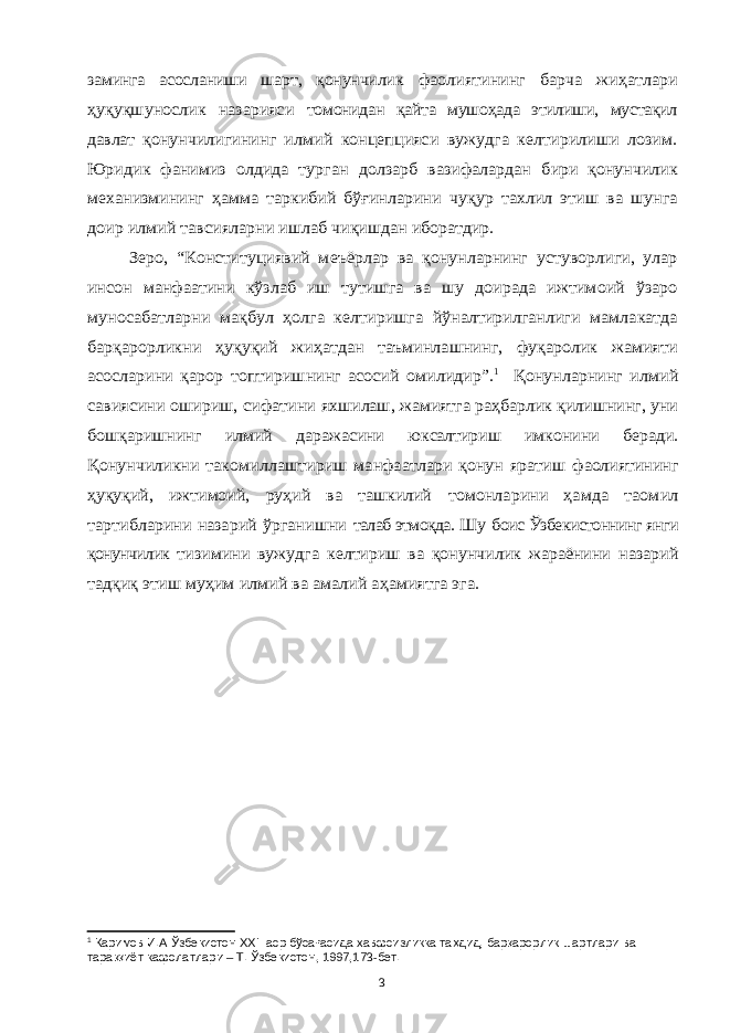 заминга асосланиши шарт, қонунчилик фаолиятининг барча жиҳатлари ҳуқуқшунослик назарияси томонидан қайта мушоҳада этилиши, мустақил давлат қонунчилигининг илмий концепцияси вужудга келтирилиши лозим. Юридик фанимиз олдида турган долзарб вазифалардан бири қонунчилик механизмининг ҳамма таркибий бўғинларини чуқур тахлил этиш ва шунга доир илмий тавсияларни ишлаб чиқишдан иборатдир. Зеро, “Конституциявий меъёрлар ва қонунларнинг устуворлиги, улар инсон манфаатини кўзлаб иш тутишга ва шу доирада ижтимоий ўзаро муносабатларни мақбул ҳолга келтиришга йўналтирилганлиги мамлакатда барқарорликни ҳуқуқий жиҳатдан таъминлашнинг, фуқаролик жамияти асосларини қарор топтиришнинг асосий омилидир”. 1 Қонунларнинг илмий савиясини ошириш, сифатини яхшилаш, жамиятга раҳбарлик қилишнинг, уни бошқаришнинг илмий даражасини юксалтириш имконини беради. Қонунчиликни такомиллаштириш манфаатлари қонун яратиш фаолиятининг ҳуқуқий, ижтимоий, руҳий ва ташкилий томонларини ҳамда таомил тартибларини назарий ўрганишни талаб этмоқда. Ш у боис Ўзбекистоннинг янги қонунчилик тизимини вужудга келтириш ва қонунчилик жараёнини назарий тадқиқ этиш муҳим илмий ва амалий аҳамиятга эга.1 Каримов И.А Ўзбекистон XXI аср бўсағасида хавфсизликка таҳдид, барқарорлик шартлари ва тараққиёт кафолатлари – Т. Ўзбекистон, 1997,173-бет. 3 