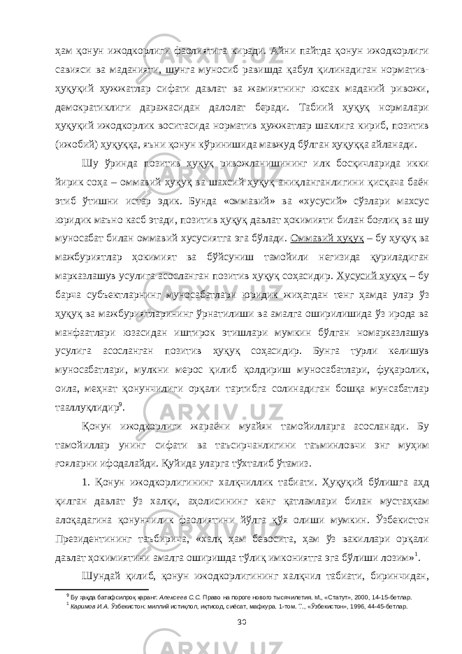 ҳам қонун ижодкорлиги фаолиятига киради. Айни пайтда қонун ижодкорлиги савияси ва маданияти, шунга муносиб равишда қабул қилинадиган норматив- ҳуқуқий ҳужжатлар сифати давлат ва жамиятнинг юксак маданий ривожи, демократиклиги даражасидан далолат беради. Табиий ҳуқуқ нормалари ҳуқуқий ижодкорлик воситасида норматив ҳужжатлар шаклига кириб, позитив (ижобий) ҳуқуққа, яъни қонун кўринишида мавжуд бўлган ҳуқуққа айланади. Шу ўринда позитив ҳуқуқ ривожланишининг илк босқичларида икки йирик соҳа – оммавий ҳуқуқ ва шахсий ҳуқуқ аниқланганлигини қисқача баён этиб ўтишни истар эдик. Бунда «оммавий» ва «хусусий» сўзлари махсус юридик маъно касб этади, позитив ҳуқуқ давлат ҳокимияти билан боғлиқ ва шу муносабат билан оммавий хусусиятга эга бўлади. Оммавий ҳуқуқ – бу ҳуқуқ ва мажбуриятлар ҳокимият ва бўйсуниш тамойили негизида қуриладиган марказлашув усулига асосланган позитив ҳуқуқ соҳасидир. Хусусий ҳуқуқ – бу барча субъектларнинг муносабатлари юридик жиҳатдан тенг ҳамда улар ўз ҳуқуқ ва мажбуриятларининг ўрнатилиши ва амалга оширилишида ўз ирода ва манфаатлари юзасидан иштирок этишлари мумкин бўлган номарказлашув усулига асосланган позитив ҳуқуқ соҳасидир. Бунга турли келишув муносабатлари, мулкни мерос қилиб қолдириш муносабатлари, фуқаролик, оила, меҳнат қонунчилиги орқали тартибга солинадиган бошқа мунсабатлар тааллуқлидир 9 . Қонун ижодкорлиги жараёни муайян тамойилларга асосланади. Бу тамойиллар унинг сифати ва таъсирчанлигини таъминловчи энг муҳим ғояларни ифодалайди. Қуйида уларга тўхталиб ўтамиз. 1. Қонун ижодкорлигининг халқчиллик табиати. Ҳуқуқий бўлишга аҳд қилган давлат ўз халқи, аҳоли си нинг кенг қатламлари билан мустаҳкам алоқадагина қонунчилик фаолиятини йўлга қўя олиши мумкин . Ўзбекистон Президентининг таъбирича, «халқ ҳам бевосита, ҳам ўз вакиллари орқали давлат ҳокимиятини амалга оширишда тўлиқ имкониятга эга бўлиши лозим» 1 . Шундай қилиб, қонун ижодкорлигининг халқчил табиати, биринчидан, 9 Бу ҳақда батафсилроқ қаранг: Алексеев С.С. Право на пороге нового тысячилетия. М., «Статут», 2000, 14-15-бетлар. 1 Каримов И.А. Ўзбекистон: миллий истиқлол, иқтисод, сиёсат, мафкура. 1-том. Т., «Ўзбекистон», 1996 , 44-45-бетлар. 30 