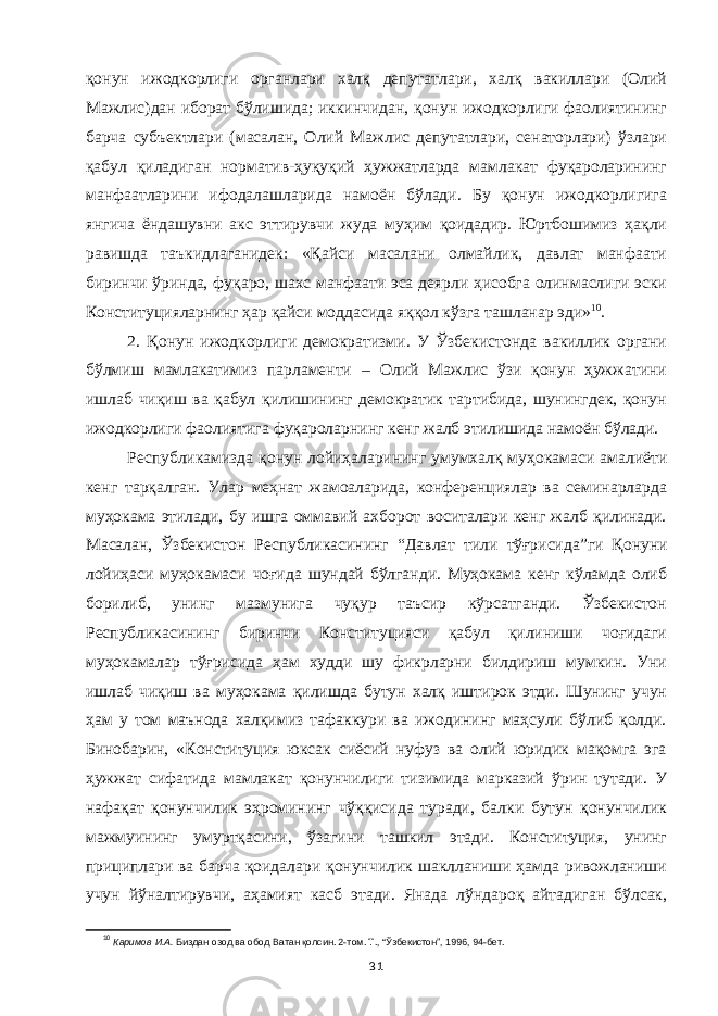 қонун ижодкорлиги органлари халқ депутатлари, халқ вакиллари (Олий Мажлис)дан иборат бўлишида; иккинчидан, қонун ижодкорлиги фаолиятининг барча субъектлари (масалан, Олий Мажлис депутатлари, сенаторлари) ўзлари қабул қиладиган норматив-ҳуқуқий ҳужжатларда мамлакат фуқароларининг манфаатларини ифодалашларида намоён бўлади. Бу қонун ижодкорлигига янгича ёндашувни акс эттирувчи жуда муҳим қоидадир. Юртбошимиз ҳақли равишда таъкидлаганидек: «Қайси масалани олмайлик, давлат манфаати биринчи ўринда, фуқаро, шахс манфаати эса деярли ҳисобга олинмаслиги эски Конституцияларнинг ҳар қайси моддасида яққол кўзга ташланар эди» 10 . 2. Қонун ижодкорлиги демократизми. У Ўзбекистонда вакиллик органи бўлмиш мамлакатимиз парламенти – Олий Мажлис ўзи қонун ҳужжатини ишлаб чиқиш ва қабул қилишининг демократик тартибида, шунингдек, қонун ижодкорлиги фаолиятига фуқароларнинг кенг жалб этилишида намоён бўлади. Республикамизда қонун лойиҳаларининг умумхалқ муҳокамаси амалиёти кенг тарқалган. Улар меҳнат жамоаларида, конференциялар ва семинарларда муҳокама этилади, бу ишга оммавий ахборот воситалари кенг жалб қилинади. Масалан, Ўзбекистон Республикасининг “Д авлат тили тўғрисида ” ги Қонуни лойиҳаси муҳокамаси чоғида шундай бўлганди. Муҳокама кенг кўламда олиб борилиб, унинг мазмунига чуқур таъсир кўрсатганди. Ўзбекистон Республикасининг биринчи Конституцияси қабул қилиниши чоғидаги муҳокамалар тўғрисида ҳам худди шу фикрларни билдириш мумкин. Уни ишлаб чиқиш ва муҳокама қилишда бутун халқ иштирок этди. Шунинг учун ҳам у том маънода халқимиз тафаккури ва ижодининг маҳсули бўлиб қолди. Бинобарин, «Конституция юксак сиёсий нуфуз ва олий юридик мақомга эга ҳужжат сифатида мамлакат қонунчилиги тизимида марказий ўрин тутади. У нафақат қонунчилик эҳромининг чўққисида туради, балки бутун қонунчилик мажмуининг умуртқасини, ўзагини ташкил этади. Конституция, унинг прициплари ва барча қоидалари қонунчилик шаклланиши ҳамда ривожланиши учун йўналтирувчи, аҳамият касб этади. Янада лўндароқ айтадиган бўлсак, 10 Каримов И.А. Биздан озод ва обод Ватан қолсин. 2-том. Т., “Ўзбекистон”, 1996, 94-бет. 31 