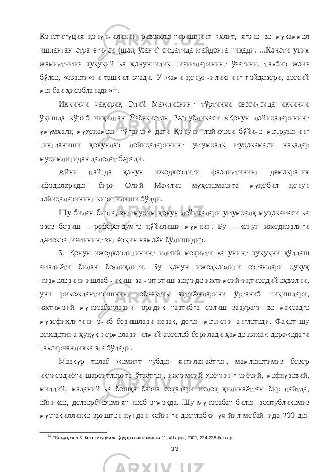 Конституция қонунчиликни ривожлантиришнинг яхлит, ягона ва мукаммал ишланган стратегияси (шоҳ ўзани) сифатида майдонга чиқади. ...Конституция жамиятимиз ҳуқуқий ва қонунчилик тизимларининг ўзагини, таъбир жоиз бўлса, «юраги»ни ташкил этади. У жами қонунчиликнинг пойдевори, асосий манбаи ҳисобланади» 11 . Иккинчи чақириқ Олий Мажлиснинг тўртинчи сессиясида иккинчи ўқишда кўриб чиқилган Ўзбекистон Республикаси «Қонун лойиҳаларининг умумхалқ муҳокамаси тўғриси» даги Қонуни лойиҳаси бўйича маърузанинг тингланиши қонунлар лойиҳаларининг умумхалқ муҳокамаси нақадар муҳимлигидан далолат беради. Айни пайтда қонун ижодкорлиги фаолиятининг демократик ифодаларидан бири Олий Мажлис муҳокамасига муқобил қонун лойиҳаларининг киритилиши бўлди. Шу билан бирга, энг муҳим қонун лойиҳалари умумхалқ муҳокамаси ва овоз бериш – референдумга қўйилиши мумкин. Бу – қонун ижодкорлиги демократизмининг энг ёрқин намоён бўлишидир. 3. Қонун ижодкорлигининг илмий моҳияти ва унинг ҳуқуқни қўллаш амалиёти билан боғлиқлиги. Бу қонун ижодкорлиги органлари ҳуқуқ нормаларини ишлаб чиқиш ва чоп этиш вақтида ижтимоий-иқтисодий аҳволни, уни ривожлантиришнинг объектив эҳтиёжларини ўрганиб чиқишлари, ижтимоий муносабатларни юридик тартибга солиш зарурати ва мақсадга мувофиқлигини очиб беришлари керак, деган маънони англатади. Фақат шу асосдагина ҳуқуқ нормалари илмий асослаб берилади ҳамда юксак даражадаги таъсирчанликка эга бўлади. Мазкур талаб жамият тубдан янгиланаётган, мамлакатимиз бозор иқтисодиёти шароитларига ўтаётган, ижтимоий ҳаётнинг сиёсий, мафкуравий, миллий, маданий ва бошқа барча соҳалари ислоҳ қилинаётган бир пайтда , айниқса , долзарб аҳамият касб этмоқда. Шу муносабат билан республикамиз мустақилликка эришган кундан кейинги дастлабки уч йил мобайнида 200 дан 11 Одилқориев Х. Конституция ва фуқаролик жамияти. Т., «Шарқ», 2002, 234-235-бетлар. 32 