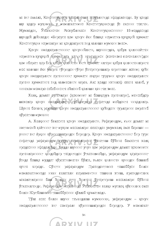 ва энг аввало , Конституцияга асосланиши зарурлигида ифодаланади. Бу қоида шу қадар муҳимки, у мамлакатимиз Конституциясида ўз аксини топган. Жумладан, Ўзбе к истон Республикаси Конституциясининг 16-моддасида шундай дейилади: «Бирорта ҳам қонун ёки бошқа норматив-ҳуқуқий ҳужжат Конституция нормалари ва қоидаларига зид келиши мумкин эмас». Қонун ижодкорлигининг қонунийлиги, шунингдек, қабул қилинаётган норматив-ҳуқуқий ҳужжатлар қатъий иерархияси (поғонама-поғоналиги)дан ҳам иборат: ҳар бир қабул қилинган янги ҳужжат илгари қабул қилинганларига мос келиши ёки уларга тўғридан-тўғри ўзгартиришлар киритиши лозим; қуйи қонун ижодкорлиги органининг ҳужжати юқори турувчи қонун ижодкорлиги органи ҳужжатига зид келмаслиги керак. Акс ҳолда ихтилоф юзага келиб, у чинакам можаро сабабчисига айланиб қолиши ҳеч гап эмас. Халқ, давлат органлари (ҳокимият ва бошқарув органлари), мансабдор шахслар қонун ижодкорлиги субъектлари сифатида майдонга чиқадилар. Шунга боғлиқ равишда қонун ижодкорлигининг қуйидаги турларини ажратиб кўрсатиш мумкин: А. Халқнинг бевосита қонун ижодкорлиги. Референдум , яъни давлат ва ижтимоий ҳаётнинг энг муҳим масалалари юзасидан умумхалқ овоз бериши — унинг энг ёрқин кўринишларидан биридир. Қонун ижодкорлигининг бир тури сифатида референдум ҳуқуқ нормаларини ўрнатиш бўйича бевосита халқ иродасини ифодалайди. Худди шунинг учун ҳам референдум давлат ҳокимияти органларининг қандайдир тасдиғидан ўтказилмайди, референдум қарорининг ўзида бошқа муддат кўрсатилмаган бўлса , эълон қилинган кунидан бошлаб кучга киради. Сўнгги референдум Президентимиз ташаббуси билан мамлакатимизда икки палатали парламентни ташкил этиш, президентлик ваколатларини беш йилдан етти йилгача ўзгарт и ри ш масалалари бўйича ўтказилганди. Референдум жараёнида Ўзбекистон халқи мутлақ кўпчилик овоз билан Юртбошимиз ташаббусини қўллаб-қувватлади. Тўла асос билан шуни таъкидлаш мумкинки, референдум – қонун ижодкорлигининг энг самарали кўринишларидан биридир. У мамлакат 34 