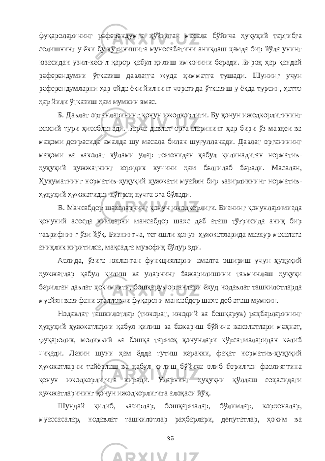 фуқароларининг референдумга қўйилган масала бўйича ҳуқуқий тартибга солишнинг у ёки бу кўринишига муносабатини аниқлаш ҳамда бир йўла унинг юзасидан узил-кесил қарор қабул қилиш имконини беради. Бироқ ҳар қандай референдумни ўтказиш давлатга жуда қимматга тушади. Шунинг учун референдумларни ҳар ойда ёки йилнинг чорагида ўтказиш у ёқда турсин, ҳатто ҳар йили ўтказиш ҳам мумкин эмас. Б. Давлат органларининг қонун ижодкорлиги. Бу қонун ижодкорлигининг асосий тури ҳисобланади. Барча давлат органларининг ҳар бири ўз мавқеи ва мақоми доирасида амалда шу масала билан шуғулланади. Давлат органининг мақоми ва ваколат кўлами улар томонидан қабул қилинадиган норматив- ҳуқуқий ҳужжатнинг юридик кучини ҳам белгилаб беради. Масалан, Ҳукуматнинг норматив-ҳуқуқий ҳужжати муайян бир вазирликнинг норматив- ҳуқуқий ҳужжатидан кўпроқ кучга эга бўлади. В. Мансабдор шахсларнинг қонун ижодкорлиги. Бизнинг қонунларимизда қонуний асосда кимларни мансабдор шахс деб аташ тўғрисида аниқ бир таърифнинг ўзи йўқ. Бизнингча, тегишли қонун ҳужжатларида мазкур масалага аниқлик киритилса, мақсадга мувофиқ бўлур эди. Аслида, ўзига юкланган функцияларни амалга ошириш учун ҳуқуқий ҳужжатлар қабул қилиш ва уларнинг бажарилишини таъминлаш ҳуқуқи берилган давлат ҳокимияти, бошқарув органлари ёхуд нодавлат ташкилотларда муайян вазифани эгалловчи фуқарони мансабдор шахс деб аташ мумкин. Нодавлат ташкилотлар (тижорат, ижодий ва бошқарув) раҳбарларининг ҳуқуқий ҳужжатларни қабул қилиш ва бажариш бўйича ваколатлари меҳнат, фуқаролик, молиявий ва бошқа тармоқ қонунлари кўрсатмаларидан келиб чиқади. Лекин шуни ҳам ёдда тутиш керакки, фақат норматив-ҳуқуқий ҳужжатларни тайёрлаш ва қабул қилиш бўйича олиб борилган фаолиятгина қонун ижодкорлигига киради. Уларнинг ҳуқуқни қўллаш соҳасидаги ҳужжатларининг қонун ижодкорлигига алоқаси йўқ. Шундай қилиб, вазирлар, бошқармалар, бўлимлар, корхоналар, муассасалар, нодавлат ташкилотлар раҳбарлари, депутатлар, ҳоким ва 35 