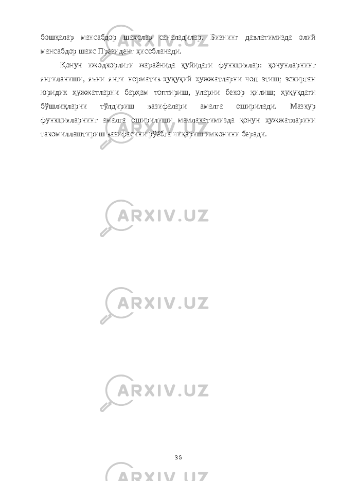 бошқалар мансабдор шахслар саналадилар. Бизнинг давлатимизда олий мансабдор шахс Президент ҳисобланади. Қонун ижодкорлиги жараёнида қуйидаги функциялар : қонунларнинг янгиланиши, яъни янги норматив-ҳуқуқий ҳужжатларни чоп этиш; эскирган юридик ҳужжатларни барҳам топтириш, уларни бекор қилиш; ҳуқуқдаги бўшлиқларни тўлдириш вазифалари амалга оширилади. Мазкур функцияларнинг амалга оширилиши мамлакатимизда қонун ҳужжатларини такомиллаштириш вазифасини рўёбга чиқариш имконини беради. 36 