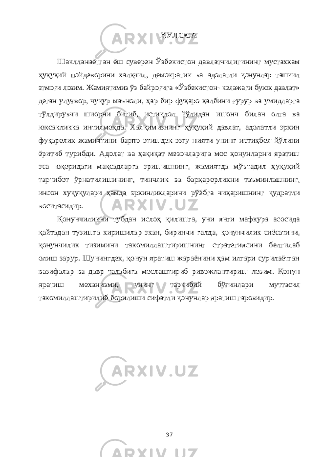 ХУЛОСА Шаклланаётган ёш суверен Ўзбекистон давлатчилигининг мустахкам ҳуқуқий пойдеворини халқчил, демократик ва адолатли қонунлар ташкил этмоғи лозим. Жамиятимиз ўз байроғига «Ўзбекистон- келажаги буюк давлат» деган улуғвор, чуқур маъноли, ҳар бир фуқаро қалбини ғурур ва умидларга тўлдирувчи шиорни битиб, истиқлол йўлидан ишонч билан олга ва юксакликка интилмоқда. Халқимизнинг ҳуқуқий давлат, адолатли эркин фуқаролик жамиятини барпо этишдек эзгу нияти унинг истиқбол йўлини ёритиб турибди. Адолат ва ҳақиқат мезонларига мос қонунларни яратиш эса юқоридаги мақсадларга эришишнинг, жамиятда мўътадил ҳ уқуқий тартибот ўрнатилишининг, тинчлик ва барқарорликни таъминлашнинг, инсон хуқуқулари ҳамда эркинликларини рўёбга чиқаришнинг қудратли воситасидир. Қонунчиликни тубдан ислоҳ қилишга, уни янги мафкура асосида қайтадан тузишга киришилар экан, биринчи галда, қонунчилик сиёсатини, қонунчилик тизимини такомиллаштиришнинг стратегиясини белгилаб олиш зарур. Шунингдек, қонун яратиш жараёнини ҳам илгари сурилаётган вазифалар ва давр талабига мослаштириб ривожлантириш лозим. Қонун яратиш механизми, унинг таркибий бўғинлари муттасил такомиллаштирилиб борилиши сифатли қонунлар яратиш гаровидир. 37 