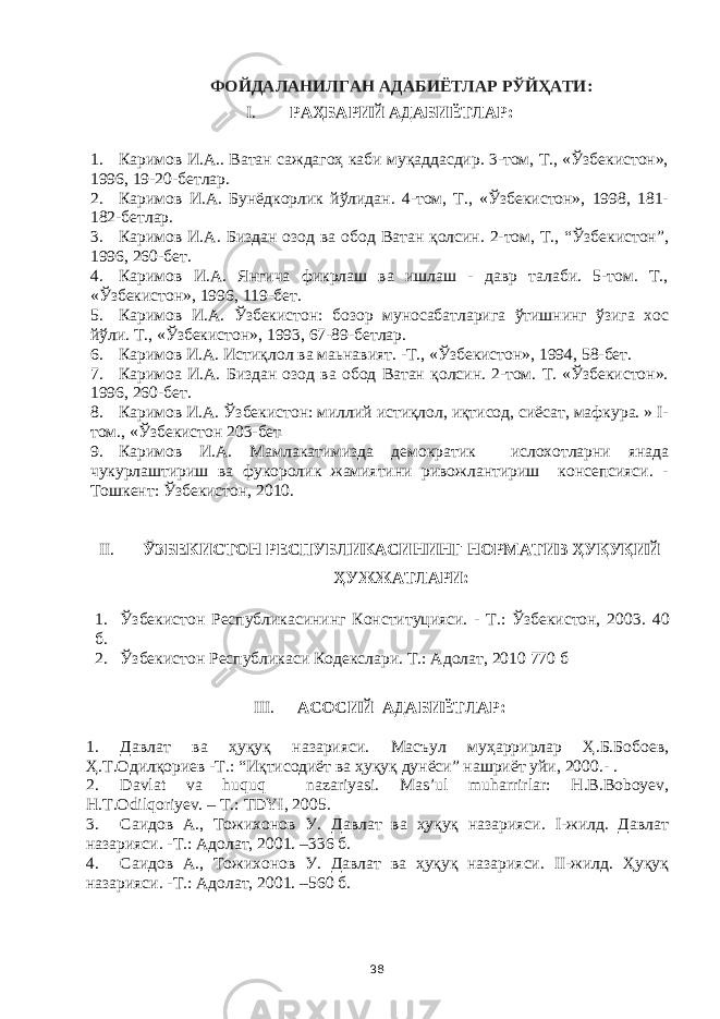 ФОЙДАЛАНИЛГАН АДАБИЁТЛАР РЎЙҲАТИ: I. РАҲБАРИЙ АДАБИЁТЛАР: 1. Каримов И.А.. Ватан саждагоҳ каби муқаддасдир. 3-том, Т., «Ўзбекистон», 1996, 19-20-бетлар. 2. Каримов И.А. Бунёдкорлик йўлидан. 4-том, Т., «Ўзбекистон», 1998, 181- 182-бетлар. 3. Каримов И.А. Биздан озод ва обод Ватан қолсин. 2-том, Т., “Ўзбекистон”, 1996, 260-бет. 4. Каримов И.А. Янгича фикрлаш ва ишлаш - давр талаби. 5-том. Т., «Ўзбекистон», 1996, 119-бет. 5. Каримов И.А. Ўзбекистон: бозор муносабатларига ўтишнинг ўзига хос йўли. Т., «Ўзбекистон», 1993, 67-89-бетлар. 6. Каримов И.А. Истиқлол ва маьнавият. -Т., «Ўзбекистон», 1994, 58-бет. 7. Каримоа И.А. Биздан озод ва обод Ватан қолсин. 2-том. Т. «Ўзбекистон». 1996, 260-бет. 8. Каримов И.А. Ўзбекистон: миллий истиқлол, иқтисод, сиёсат, мафкура. » I- том., «Ўзбекистон 203-бет 9. Каримов И.А. Мамлакатимизда демократик ислохотларни янада чукурлаштириш ва фукоролик жамиятини ривожлантириш консепсияси. - Тошкент: Ўзбекистон, 2010. II. ЎЗБЕКИСТОН РЕСПУБЛИКАСИНИНГ НОРМАТИВ ҲУҚУҚИЙ ҲУЖЖАТЛАРИ: 1. Ўзбекистон Республикасининг Конституцияси. - Т.: Ўзбекистон, 2003 . 40 б. 2. Ўзбекистон Республикаси Кодекслари. Т.: Адолат, 2010 770 б III. АСОСИЙ АДАБИЁТЛАР: 1. Давлат ва ҳуқуқ назарияси. Масъул муҳаррирлар Ҳ.Б.Бобоев, Ҳ.Т.Одилқориев -Т.: “Иқтисодиёт ва ҳуқуқ дунёси” нашриёт уйи, 2000.- . 2. Davlat va huquq nazariyasi. Mas’ul muharrirlar: H.B.Boboyev, H.T.Odilqoriyev. – T.: TDYI, 2005. 3. Саидов А., Тожихонов У. Давлат ва ҳуқуқ назарияси. I-жилд. Давлат назарияси. -Т.: Адолат, 2001. –336 б. 4. Саидов А., Тожихонов У. Давлат ва ҳуқуқ назарияси. II-жилд. Ҳуқуқ назарияси. -Т.: Адолат, 2001. –560 б. 38 