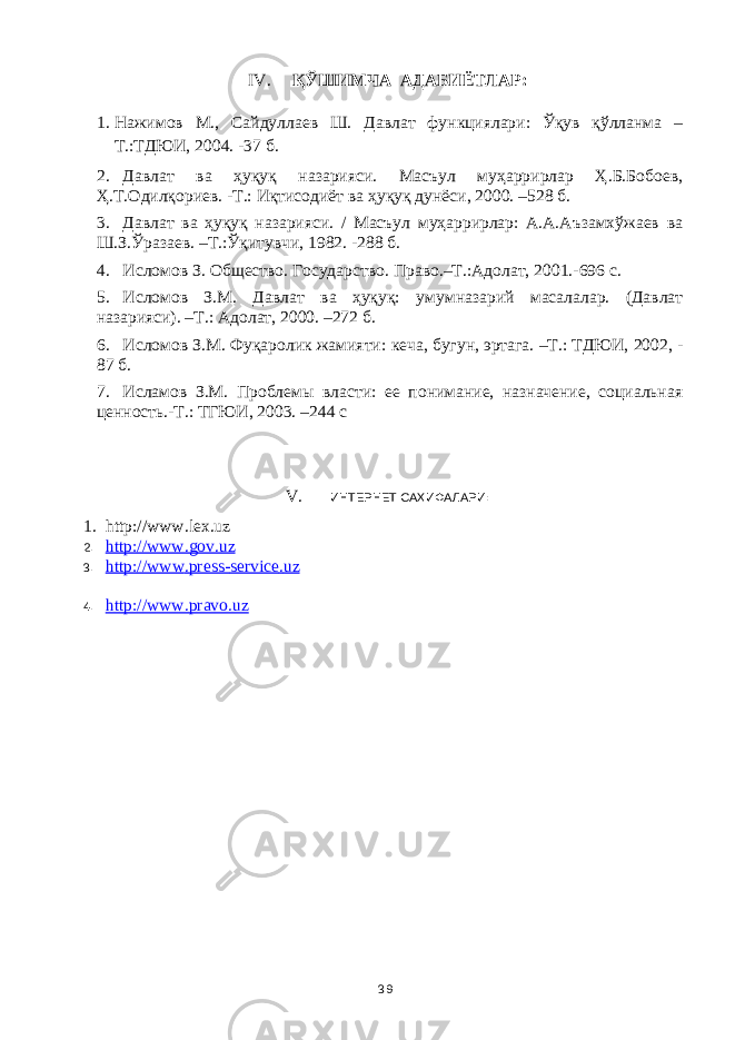 IV. ҚЎШИМЧА АДАБИЁТЛАР: 1. Нажимов М., Сайдуллаев Ш. Давлат функциялари: Ўқув қўлланма – Т.:ТДЮИ, 2004. -37 б. 2. Давлат ва ҳуқуқ назарияси. Масъул муҳаррирлар Ҳ.Б.Бобоев, Ҳ.Т.Одилқориев. -Т.: Иқтисодиёт ва ҳуқуқ дунёси, 2000. –528 б. 3. Давлат ва ҳуқуқ назарияси. / Масъул муҳаррирлар: А.А.Аъзамхўжаев ва Ш.З.Ўразаев. –Т.:Ўқитувчи, 1982. -28 8 б. 4. Исломов З. Общество. Государство. Право.–Т.:Адолат, 2001. -696 с. 5. Исломов З.М. Давлат ва ҳуқуқ : умумназарий масалалар. (Давлат назарияси). –Т. : Адолат, 2000. –272 б. 6. Исломов З.М. Фуқаролик жамияти : кеча, бугун, эртага. –Т.: ТДЮИ, 2002, - 87 б. 7. Исламов З.М. Проблемы власти: ее понимание, назначение, социальная ценность.-Т.: ТГЮИ, 2003. –244 с V. ИНТЕРНЕТ САҲИФАЛАРИ: 1. http://www.lex.uz 2. http://www.gov.uz 3. http :// www . press - service . uz 4. http://www.pravo.uz 39 