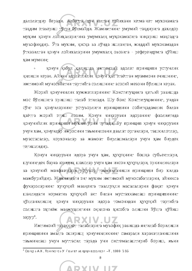 далолатдир беради. Албатта, дуч келган лойихани кетма-кет мухокамага тақдим этавериш тўғри бўлмайди. Жамиятнинг умумий тақдирига дахлдор муҳим қонун лойиҳаларигина умумхалқ муҳокамасига чиқариш мақсадга мувофиқдир. Ўта мухим, қисқа ва лўнда ишланган, жиддий мухокамадан ўтказилган қонун лойихаларини умумхалқ овозига - референдумга қўйиш ҳам мумкин; қонун қабул қилишда ижтимоий адолат принципи устунлик қилиши керак. Айнан адолатлилик қонун ҳал этаётган муаммони ечишнинг, ижтимоий муносабатни тартибга солишнинг асосий мезони бўлиши керак. Жорий қонунчилик хужжатларининг Конституцияга қатъий равишда мос бўлишига эришиш талаб этилади. Шу боис Конституциянинг, ундан сўнг эса қонунларнинг устуворлиги принципини собитқадамлик билан ҳаётга жорий этиш лозим. Қонун чиқарувчи идоранинг фаолиятида қонунийлик принципи мухим ўрин тутади, Бу принцип қонун чиқарувчи учун хам, қонунлар ижросини таъминловчи давлат органлари, ташкилотлар, муассасалар, корхоналар ва жамоат бирлашмалари учун ҳам бирдек тегишлидир. Қонун чиқарувчи идора учун ҳам, ҳуқуқнинг бошқа субьектлари, шунингдек барча юридик шахслар учун ҳам инсон ҳуқуқлари, эркинликлари ва қонуний манфаатлари устувор таъминланиши принципи бир хилда мажбурийдир. Жамиятдаги энг мухим ижтимоий муносабатларни, айникса фукароларнинг хуқуқий мавқеига тааллуқли масалаларни фақат қонун шаклидаги норматив ҳуқуқий акт билан мустахкамлаш принципининг қўлланилиши; қонун чиқарувчи идора томонидан ҳуқуқий тартибга солишга эҳтиёж мавжудлигини оқилона ҳисобга олишни йўлга қўйиш зарур 4. Ижтимоий тараққиёт талабларига мувофиқ равишда янгилаб борилиши принципини амалга ошириш; қонунчиликнинг самарали харакатланишини таъминлаш учун муттасил тарзда уни системалаштириб бориш, яъни 4 Саидов А.Х., Тожихонов У. Давлат ва ҳуқуқ асослари. –Т., 1999. Б.35. 8 