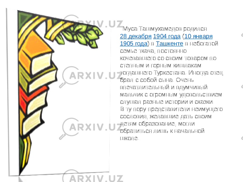  Муса Ташмухамедов родился  28 декабря   1904 года  ( 10 января   1905 года ) в  Ташкенте  в небогатой семье ткача, постоянно кочевавшего со своим товаром по степным и горным кишлакам тогдашнего Туркестана. Иногда отец брал с собой сына. Очень впечатлительный и вдумчивый мальчик с огромным удовольствием слушал разные истории и сказки. В ту пору представители неимущего сословия, желавшие дать своим детям образование, могли обратиться лишь к начальной школе. 