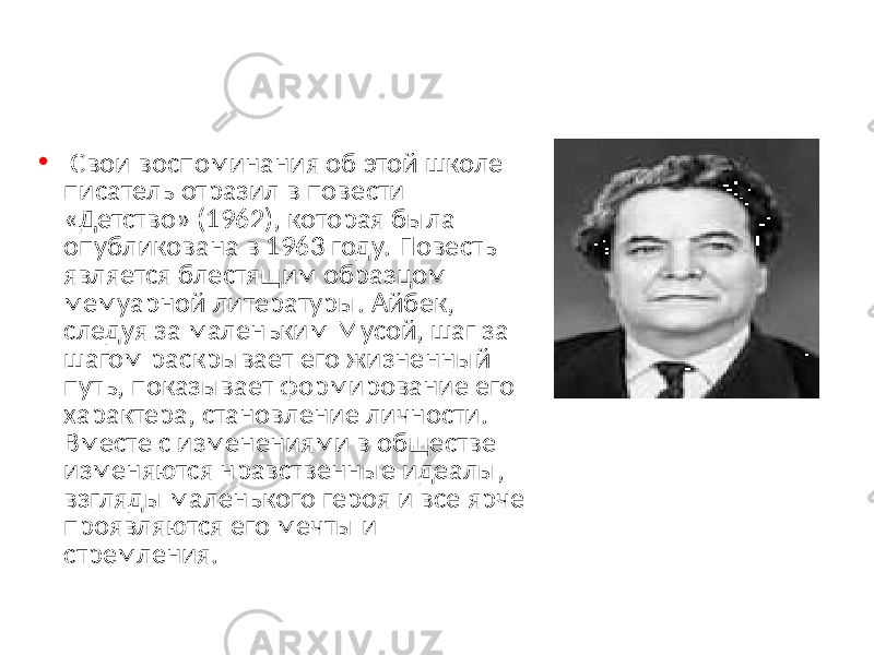  • Свои воспоминания об этой школе писатель отразил в повести «Детство» (1962), которая была опубликована в 1963 году. Повесть является блестящим образцом мемуарной литературы. Айбек, следуя за маленьким Мусой, шаг за шагом раскрывает его жизненный путь, показывает формирование его характера, становление личности. Вместе с изменениями в обществе изменяются нравственные идеалы, взгляды маленького героя и все ярче проявляются его мечты и стремления. 