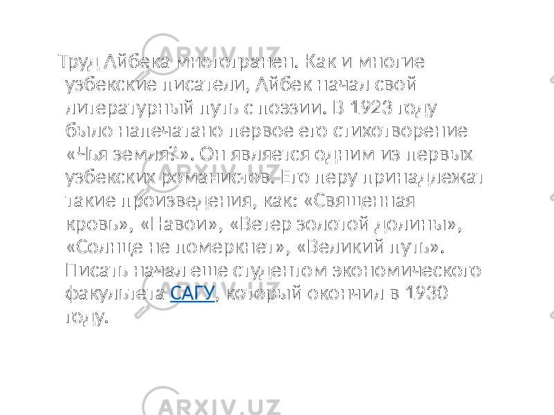  Труд Айбека многогранен. Как и многие узбекские писатели, Айбек начал свой литературный путь с поэзии. В 1923 году было напечатано первое его стихотворение «Чья земля?». Он является одним из первых узбекских романистов. Его перу принадлежат такие произведения, как: «Священная кровь», «Навои», «Ветер золотой долины», «Солнце не померкнет», «Великий путь». Писать начал еще студентом экономического факультета САГУ , который окончил в 1930 году. 