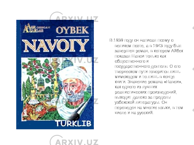  В 1939 году он написал поэму о великом поэте, а в 1943 году был завершен роман, в котором Айбек показал Навои только как общественного и государственного деятеля. О его творческом пути говорится лишь мимоходом и то лишь в конце книги. Значение романа «Навои», как одного из лучших реалистических произведений, выходит далеко за пределы узбекской литературы. Он переведен на многие языки, в том числе и на русский. 