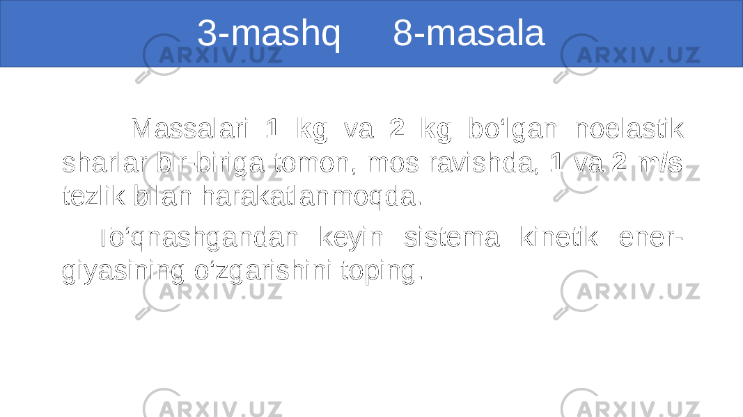 3-mashq 8-masala Massalari 1 kg va 2 kg bo‘lgan noelastik sharlar bir-biriga tomon, mos ravishda, 1 va 2 m/s tezlik bilan harakatlanmoqda. To‘qnashgandan keyin sistema kinetik ener- giyasining o‘zgarishini toping. 