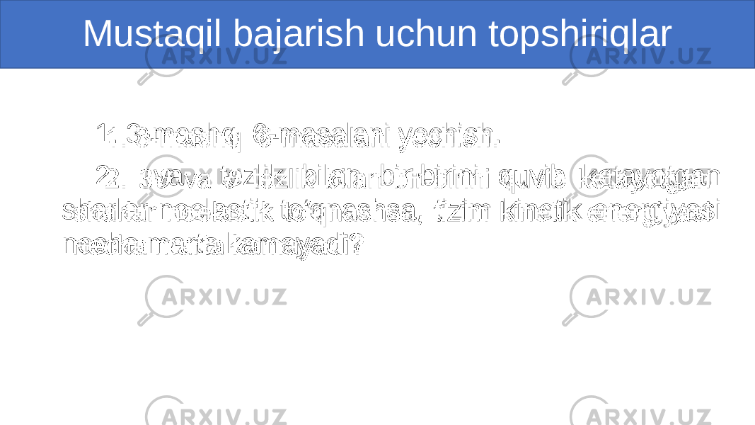 Mustaqil bajarish uchun topshiriqlar 1. 3-mashq 6-masalani yechish. 2. va tezlik bilan bir-birini quvib ketayotgan sharlar noelastik to‘qnashsa, tizim kinetik energiyasi necha marta kamayadi?• 