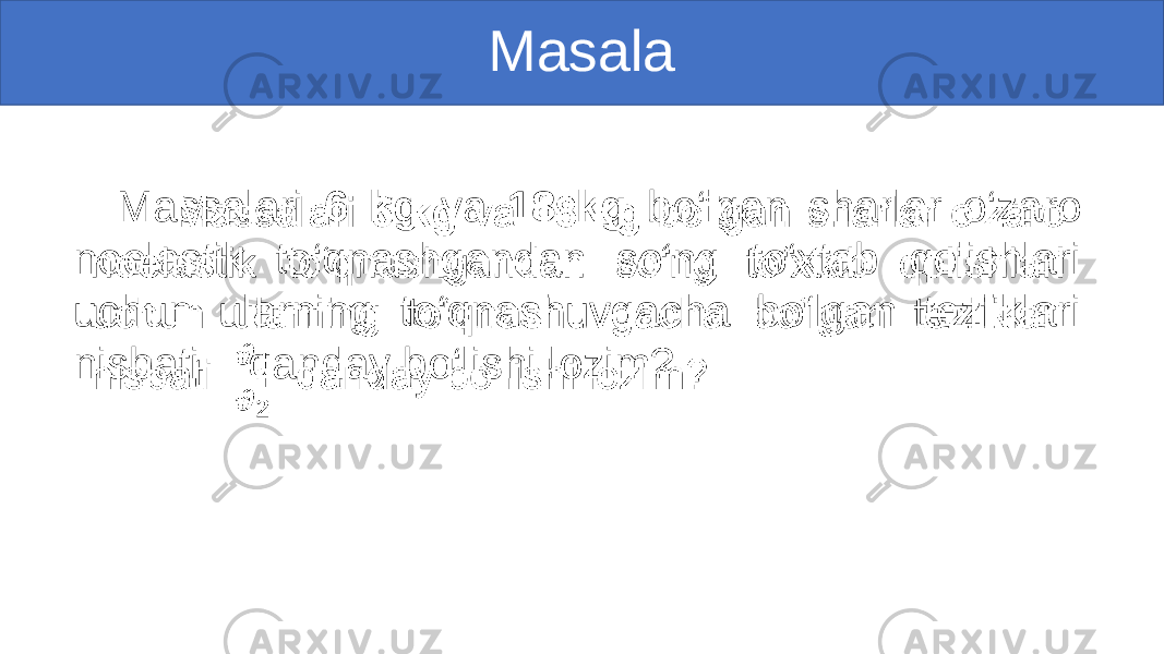 Masala Massalari 6 kg va 18 kg bo‘lgan sharlar o‘zaro noelastik to‘qnashgandan so‘ng to‘xtab qolishlari uchun ularning to‘qnashuvgacha bo‘lgan tezliklari nisbati qanday bo‘lishi lozim?• 