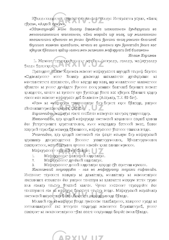 Қўлланиладиган педагогик технологиялар: Интерактив усули, «Блиц сўров», «Ақлий ҳужум». «Одамларнинг минг йиллар давомида шаклланган дунёқараши ва менталитетига асосланган, айни вақтда шу халқ, шу миллатнинг келажагини кўзлаган ва унинг дунёдаги ўрнини аниқ-равшан белгилаб беришга хизмат қиладиган, кечаги ва эртанги кун ўртасида ўзига хос кўприк бўлишга қодир ғояни мен жамият мафкураси деб биламан» Ислом Каримов 1. Жамият тараққиётининг муайян фикрлар, ғоялар, мафкуралар билан боғлиқлиги. Президент Ислом Каримов жамият мафкурасига шундай таъриф берган: «Одамларнинг минг йиллар давомида шаклланган дунёқараши ва менталитетига асосланган, айни вақтда шу халқ, шу миллатнинг келажагини кўзлаган ва унинг дунёдаги ўрнини аниқ-равшан белгилаб беришга хизмат қиладиган, кечаги ва эртанги кун ўртасида ўзига хос кўприк бўлишга қодир ғояни мен жамият мафкураси деб биламан» (Асарлар, Т.7. 89-бет). «Fоя» ва «мафкура» тушунчалари бир-бирига яқин бўлсада, уларни айнанлаштирмаслик керак. Сабаби: Биринчидан, мафкура ғояга нисбатан мазмунан кенгроқ тушунчадир. Иккинчидан, ҳар қандай мафкурада ижтимоий воқеликни сақлаб қолиш ёки ўзгартиришга қаратилганлик, яъни мақсадлар ботиний эмас, балки зоҳирий таркибда мавжуд бўлишини, мафкуранинг ўзагини ташкил этади. Учинчидан, ҳар қандай ижтимоий ғоя фақат маълум бир мафкуравий қарашлар доирасидагина ўзининг уюштирувчилик, йўналтирувчилик салоҳиятини, жозибадорлик кучини намоён қила олиши мумкин. Мафкуранинг назарий манбалари: 1. Мафкуранинг фалсафий илдизлари. 2. Мафкуранинг дунёвий илдизлари. 3. Мафкуранинг диний илдизлари ҳақида сўз юритиш мумкин. Ижтимоий тараққиёт - ғоя ва мафкуралар тарихи сифатида. Инсоният тарихига халқлар ва давлатлар, миллатлар ва жамиятларни юксалишга етаклаган ёки уларни таназзул ва ҳалокатга маҳкум этган турли хил ғоялар таъсир ўтказиб келган. Чунки инсоният тараққиёти ёки таназзулига ғоя ва мафкура бевосита таъсир этади. Мафкуравий жараёнлар ижтимоий шароитлар билан бевосита алоқадорликда бўлади. Миллий ғоя ва мафкура ўзида гуманизм талабларини, халқнинг ирода ва интилишларини акс эттирган тақдирда жамиятни бирлаштириб, унинг салоҳият ва имкониятларини тўла юзага чиқаришда беқиёс омил бўлади. 