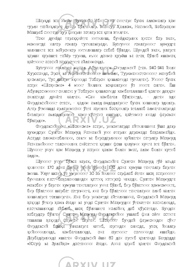 Шарқда эса Имом Бухорий, Ибн Сино сингари буюк алломалар ҳам турли тазйиқларга дучор бўлганлар. Мансур Ҳаллож, Насимий, Бобораҳим Машраб сингари ҳур фикрли зотлар эса қатл этилган. Токи дунёда тараққиётга интилиш, бунёдкорлик ҳисси бор экан, жамиятда илғор ғоялар туғилаверади. Бузғунчи ғояларнинг вужудга келишига эса вайронкор интилишлар сабаб бўлади. Шундай экан, уларга қарши курашга тайёр туриш, яъни доимо ҳурёш ва огоҳ бўлиб яшамоқ ҳаётнинг асосий заруратига айланмоқда. Бузғунчи ғояларга мисол. Абулқосим Фирдавсий (тах. 940-941 йили Хуросонда, Эрон ва Афғонистоннинг шимоли, Туркманистоннинг жанубий қисмлари, Тус шаҳри яқинида Тоборон қишлоғида туғилган). Унинг буюк асари «Шоҳнома» 4 минг йиллик воқеаларни ўз ичига олган. Ёш Абулқосимнинг оиласи: у Тоборон қишлоғида камбағаллашиб қолган деҳқон оиласида дунёга келган. «Сен камбағал бўлсангда, - деган эди Фирдавсийнинг отаси, - қадим авлод-аждодларинг буюк кишилар эдилар. Агар ўтмишда ерларимизни ўзга юртлик босқинлар эгаллаб олмаганларида бизларни авлодларимиз ками-кўстсиз яшарди, ҳаётимиз янада фаровон бўларди». Фирдавсийнинг «Шохнома» асари, ривоятларда айтилишича ўша давр ҳукмдори Султон Маҳмуд Fазнавий уни етарли даражада баҳоламайди. Асарда олижанобликни, севги ва биродарликни куйлаган сатрлар Маҳмуд Fазнавийнинг талончилик сиёсатига қарши фош қилувчи кучга эга бўлган. Шунинг учун ҳам Маҳмуд у асарни қалам билан эмас, алам билан кутиб олди». Шунинг учун бўлса керак, Фирдавсийга Султон Маҳмуд гўё ваъда қилинган 120 дона олтин танга ўрнига 120 дона кумуш тангалар берган эмиш. Улуғ шоир ўз умрининг 30-35 йилини сарфлаб ёзган шоҳ асарининг бунчалик паст баҳоланишидан қаттиқ изтироф чекади. Султон Маҳмудга жавобан у берган кумуш тангаларни унча бўлиб, бир бўлагини ҳаммомчига, бир бўлагини шарбат сотувчига, яна бир бўлагини тангаларни олиб келган кишиларга топширган. Яна бир ривоятда айтилишича, Фирдавсий Маҳмуд ҳақида ўткир ҳажв ёзади ва унда Султон Маҳмудни ўтакетган хасисликда, пасткашликда айблаб, шоҳ бўлишига нолойиқ деб кўрсатади. Бундан хабардор бўлган Султон Маҳмуд Фирдавсийни ушлаб фил оёғи остига ташлаш ҳақида фармон берган. Шоҳнинг бундай фармонидан сўнг Фирдавсий бошқа ўлкаларга кетиб, юртидан олисда, узоқ йиллар қийинчиликда, камбағалликда, она юртнинг соғинчида яшайди. Дарбадарликда яшаган Фирдавсий ёши 80 дан ортиб қолганда Бағдодда «Юсуф ва Зулайҳо» достонини ёзади. Анча қариб қолган Фирдавсий 