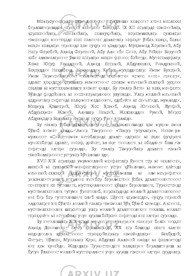 Мовароуннаҳрда ислом динининг тарқалиши халқнинг ягона маслакка бирлаштиришдек тарихий вазифани бажарди. IX - XII асрларда сомонийлар, қорахонийлар, ғазнавийлар, салжуқийлар, хоразмшоҳлар сулолари томонидан минтақада асос солинган давлатлар нафақат ўзбек халқи, балки жаҳон халқлари тарихида ҳам чуқур из қолдирди. Муҳаммад Хоразмий, Абу Наср Форобий, Аҳмад Фарғоний, Абу Али ибн Сино, Абу Райҳон Беруний каби алломаларнинг ўлмас асарлари жаҳон фанини бойитди. Мутасаввуфлар: Хожа Юсуф Fамадоний, Аҳмад Яссавий, Абдулхолиқ Fиждувоний, Баҳоуддин Нақшбанд, Нажмиддин Кубро; муҳаддислар: Имом Бухорий, Имом Термизийларнинг таълимотида акс этган комил инсон ғоялари, адолат ҳақидаги қарашлар жамиятнинг соғлом маънавий-ахлоқий руҳини сақлаш ва мустаҳкамлашга хизмат қилди. Бу ғоялар Ватан ва халқ манфаати йўлида фидойилик ва инсонпарварликни улуғлади. Улар миллий-маънавий қадриятлар сифатида халқимиз маданияти, адабиёти ва санъатида, жумладан, Маҳмуд Қошғарий, Юсуф Хос Ҳожиб, Аҳмад Югнакий, Лутфий, Абдураҳмон Жомий, Алишер Навоий, Жалолиддин Румий, Мирзо Абдулқодир Бедиллар ижодида чуқур ўрин эгаллади. Бу ғоялар ўзбек давлатчилигининг ривожланишида ҳам муҳим омил бўлиб хизмат қилди. Амир Темурнинг «Темур тузуклари», Низом-ул- мулкнинг «Сиёсатнома» китобларида давлат идораси ва аҳли фуқарога муносабатда адолат, инсоф, диёнат, эл-юрт тинчлиги ва ободлиги бош ғоя сифатида илгари сурилди. Бу ғоялар Темурийлар давлати ғоявий тамойилларининг устувор йўналиши эди. XVII - XIX асрларда умуммиллий манфаатлар ўрнига тор ва чекланган, шахсий ва сулолавий манфаатларнинг устун қўйилиши, жамият ҳаётида маънавий-ахлоқий қадриятларни мустаҳкамлаш ва илм-маърифатни ривожлантиришга етарлича эътибор берилмагани ўзбек давлатчилигининг таназзулга юз тутишига, мустақилликнинг қўлдан берилишига, Туркистонда мустамлакачилик тузуми ўрнатилиб, пировардида миллий давлатчиликнинг яна бир бор тугатилишига олиб келди. Шунга қарамасдан, чуқур тарихий илдизларга эга бўлган миллий ғоялар тамомила йўқ бўлиб кетмади. Аксинча, мустамлакачилик шароитида улар миллий давлатчиликни тиклаш, миллат тараққиёти ва истиқболи учун кураш байроғи сифатида яна илгари сурилди. Бу интилишлар XIX асрда маърифатпарварлик ғоялари билан чиққан Аҳмад Донишнинг илғор қарашларида, ХХ аср бошида юзага келган жадидчилик ҳаракатининг тараққийпарвар намоёндалари - Беҳбудий, Фитрат, Чўлпон, Мунаввар Қори, Абдулла Авлоний ижоди ва фаолиятида яна ҳам кучайди. Жадидлар Туркистондаги халқларни бирлаштириш ва бутун ўлканинг миллий мустақиллиги учун кураш ғоясини илгари сурдилар. 