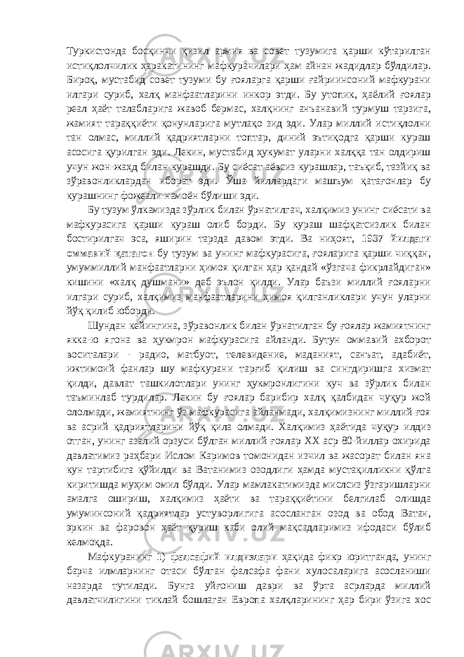 Туркистонда босқинчи қизил армия ва совет тузумига қарши кўтарилган истиқлолчилик ҳаракатининг мафкурачилари ҳам айнан жадидлар бўлдилар. Бироқ, мустабид совет тузуми бу ғояларга қарши ғайриинсоний мафкурани илгари суриб, халқ манфаатларини инкор этди. Бу утопик, ҳаёлий ғоялар реал ҳаёт талабларига жавоб бермас, халқнинг анъанавий турмуш тарзига, жамият тараққиёти қонунларига мутлақо зид эди. Улар миллий истиқлолни тан олмас, миллий қадриятларни топтар, диний эътиқодга қарши кураш асосига қурилган эди. Лекин, мустабид ҳукумат уларни халққа тан олдириш учун жон-жаҳд билан курашди. Бу сиёсат аёвсиз курашлар, таъқиб, тазйиқ ва зўравонликлардан иборат эди. Ўша йиллардаги машъум қатағонлар бу курашнинг фожеали намоён бўлиши эди. Бу тузум ўлкамизда зўрлик билан ўрнатилгач, халқимиз унинг сиёсати ва мафкурасига қарши кураш олиб борди. Бу кураш шафқатсизлик билан бостирилгач эса, яширин тарзда давом этди. Ва ниҳоят, 1937 йилдаги оммавий қатағон бу тузум ва унинг мафкурасига, ғояларига қарши чиққан, умуммиллий манфаатларни ҳимоя қилган ҳар қандай «ўзгача фикрлайдиган» кишини «халқ душмани» деб эълон қилди. Улар баъзи миллий ғояларни илгари суриб, халқимиз манфаатларини ҳимоя қилганликлари учун уларни йўқ қилиб юборди. Шундан кейингина, зўравонлик билан ўрнатилган бу ғоялар жамиятнинг якка-ю ягона ва ҳукмрон мафкурасига айланди. Бутун оммавий ахборот воситалари - радио, матбуот, телевидение, маданият, санъат, адабиёт, ижтимоий фанлар шу мафкурани тарғиб қилиш ва сингдиришга хизмат қилди, давлат ташкилотлари унинг ҳукмронлигини куч ва зўрлик билан таъминлаб турдилар. Лекин бу ғоялар барибир халқ қалбидан чуқур жой ололмади, жамиятнинг ўз мафкурасига айланмади, халқимизнинг миллий ғоя ва асрий қадриятларини йўқ қила олмади. Халқимиз ҳаётида чуқур илдиз отган, унинг азалий орзуси бўлган миллий ғоялар ХХ аср 80-йиллар охирида давлатимиз раҳбари Ислом Каримов томонидан изчил ва жасорат билан яна кун тартибига қўйилди ва Ватанимиз озодлиги ҳамда мустақилликни қўлга киритишда муҳим омил бўлди. Улар мамлакатимизда мислсиз ўзгаришларни амалга ошириш, халқимиз ҳаёти ва тараққиётини белгилаб олишда умуминсоний қадриятлар устуворлигига асосланган озод ва обод Ватан, эркин ва фаровон ҳаёт қуриш каби олий мақсадларимиз ифодаси бўлиб келмоқда. Мафкуранинг 1) фалсафий илдизлари ҳақида фикр юритганда, унинг барча илмларнинг отаси бўлган фалсафа фани хулосаларига асосланиши назарда тутилади. Бунга уйғониш даври ва ўрта асрларда миллий давлатчилигини тиклай бошлаган Европа халқларининг ҳар бири ўзига хос 