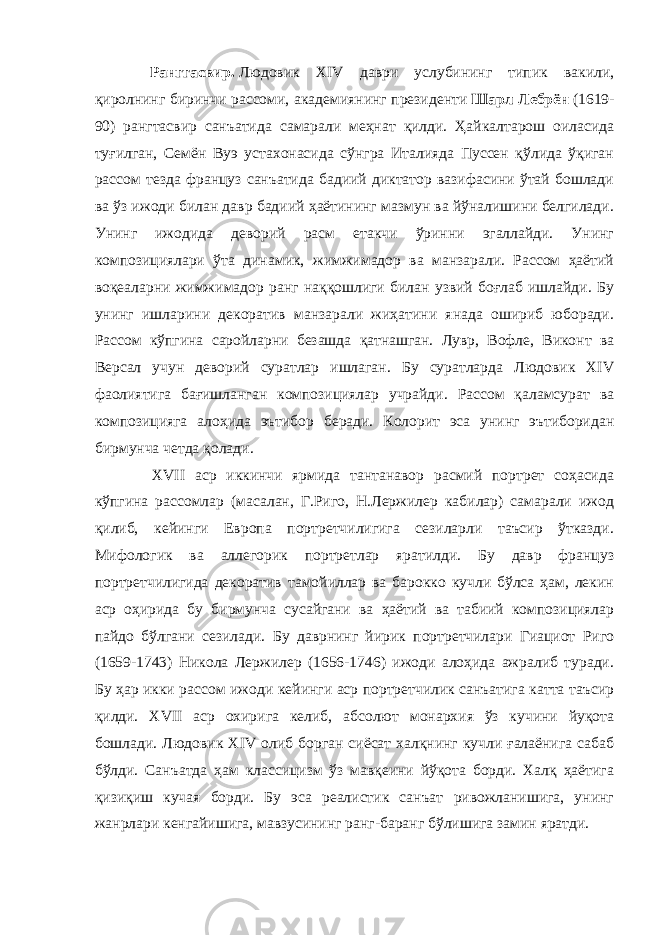     Ранггасвир.   Людовик XIV даври услубининг типик вакили, қиролнинг биринчи рассоми, академиянинг президенти   Шарл Лебрён   (1619- 90) рангтасвир санъатида самарали меҳнат қилди. Ҳайкалтарош оиласида туғилган, Семён Вуэ устахонасида сўнгра Италияда Пуссен қўлида ўқиган рассом тезда француз санъатида бадиий диктатор вазифасини ўтай бошлади ва ўз ижоди билан давр бадиий ҳаётининг мазмун ва йўналишини белгилади. Унинг ижодида деворий расм етакчи ўринни эгаллайди. Унинг композициялари ўта динамик, жимжимадор ва манзарали. Рассом ҳаётий воқеаларни жимжимадор ранг наққошлиги билан узвий боғлаб ишлайди. Бу унинг ишларини декоратив манзарали жиҳатини янада ошириб юборади. Рассом кўпгина саройларни безашда қатнашган. Лувр, Вофле, Виконт ва Версал учун деворий суратлар ишлаган. Бу суратларда Людовик XIV фаолиятига бағишланган композициялар учрайди. Рассом қаламсурат ва композицияга алоҳида эътибор беради. Колорит эса унинг эътиборидан бирмунча четда қолади. XVII аср иккинчи ярмида тантанавор расмий портрет соҳасида кўпгина рассомлар (масалан, Г.Риго, Н.Лержилер кабилар) самарали ижод қилиб, кейинги Европа портретчилигига сезиларли таъсир ўтказди. Мифологик ва аллегорик портретлар яратилди. Бу давр француз портретчилигида декоратив тамойиллар ва барокко кучли бўлса ҳам, лекин аср оҳирида бу бирмунча сусайгани ва ҳаётий ва табиий композициялар пайдо бўлгани сезилади. Бу даврнинг йирик портретчилари Гиациот Риго (1659-1743) Никола Лержилер (1656-1746) ижоди алоҳида ажралиб туради. Бу ҳар икки рассом ижоди кейинги аср портретчилик санъатига катта таъсир қилди. XVII аср охирига келиб, абсолют монархия ўз кучини йуқота бошлади. Людовик XIV олиб борган сиёсат халқнинг кучли ғалаёнига сабаб бўлди. Санъатда ҳам классицизм ўз мавқеини йўқота борди. Халқ ҳаётига қизиқиш кучая борди. Бу эса реалистик санъат ривожланишига, унинг жанрлари кенгайишига, мавзусининг ранг-баранг бўлишига замин яратди. 