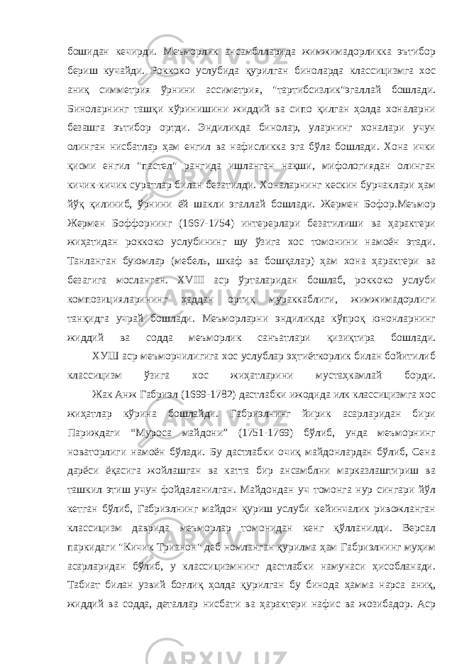 бошидан кечирди. Меъморлик ансамблларида жимжимадорликка эътибор бериш кучайди. Роккоко услубида қурилган биноларда классицизмга хос аниқ симметрия ўрнини ассиметрия, &#34;тартибсизлик&#34;эгаллай бошлади. Биноларнинг ташқи кўринишини жиддий ва сипо қилган ҳолда хоналарни безашга эътибор ортди. Эндиликда бинолар, уларнинг хоналари учун олинган нисбатлар ҳам енгил ва нафисликка эга бўла бошлади. Хона ички қисми енгил &#34;пастел&#34; рангида ишланган нақши, мифологиядан олинган кичик-кичик суратлар билан безатилди. Хоналарнинг кескин бурчаклари ҳам йўқ қилиниб, ўрнини ёй шакли эгаллай бошлади. Жермен Бофор.Меъмор Жермен Боффорнинг (1667-1754) интерерлари безатилиши ва ҳарактери жиҳатидан роккоко услубининг шу ўзига хос томонини намоён этади. Танланган буюмлар (мебель, шкаф ва бошқалар) ҳам хона ҳарактери ва безагига мосланган. XVIII аср ўрталаридан бошлаб, роккоко услуби композицияларининг ҳаддан ортиқ мураккаблиги, жимжимадорлиги танқидга учрай бошлади. Меъморларни эндиликда кўпроқ юнонларнинг жиддий ва содда меъморлик санъатлари қизиқтира бошлади.                 ХУШ аср меъморчилигига хос услублар эҳтиёткорлик билан бойитилиб классицизм ўзига хос жиҳатларини мустаҳкамлай борди.                 Жак Анж Габриэл (1699-1782) дастлабки ижодида илк классицизмга хос жиҳатлар кўрина бошлайди. Габриэлнинг йирик асарларидан бири Париждаги “Муроса майдони” (1751-1769) бўлиб, унда меъморнинг новаторлиги намоён бўлади. Бу дастлабки очиқ майдонлардан бўлиб, Сена дарёси ёқасига жойлашган ва катта бир ансамблни марказлаштириш ва ташкил этиш учун фойдаланилган. Майдондан уч томонга нур сингари йўл кетган бўлиб, Габриэлнинг майдон қуриш услуби кейинчалик ривожланган классицизм даврида меъморлар томонидан кенг қўлланилди. Версал паркидаги &#34;Кичик Трианон&#34; деб номланган қурилма ҳам Габриэлнинг муҳим асарларидан бўлиб, у классицизмнинг дастлабки намунаси ҳисобланади. Табиат билан узвий боғлиқ ҳолда қурилган бу бинода ҳамма нарса аниқ, жиддий ва содда, деталлар нисбати ва ҳарактери нафис ва жозибадор. Аср 