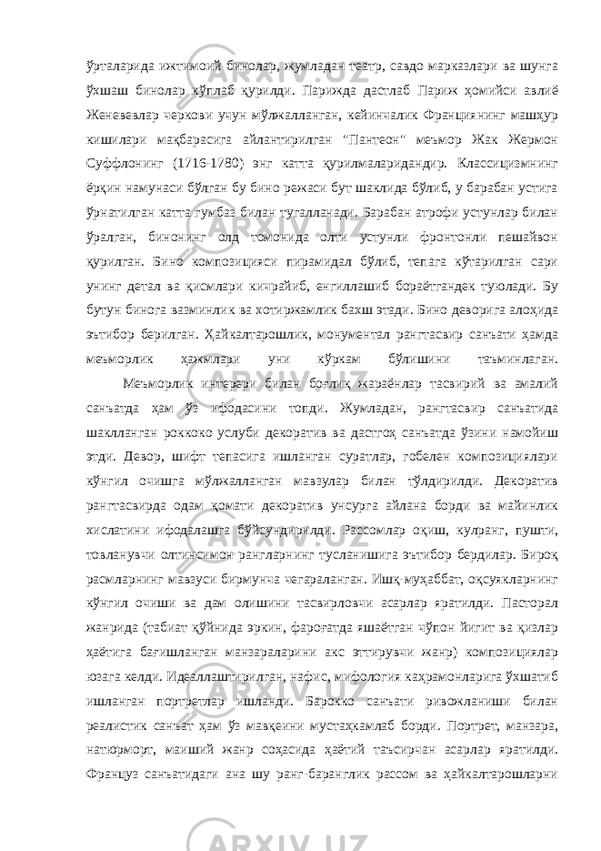 ўрталарида ижтимоий бинолар, жумладан театр, савдо марказлари ва шунга ўхшаш бинолар кўплаб қурилди. Парижда дастлаб Париж ҳомийси авлиё Женевевлар черкови учун мўлжалланган, кейинчалик Франциянинг машҳур кишилари мақбарасига айлантирилган &#34;Пантеон&#34; меъмор Жак Жермон Суффлонинг (1716-1780) энг катта қурилмаларидандир. Классицизмнинг ёрқин намунаси бўлган бу бино режаси бут шаклида бўлиб, у барабан устига ўрнатилган катта гумбаз билан тугалланади. Барабан атрофи устунлар билан ўралган, бинонинг олд томонида олти устунли фронтонли пешайвон қурилган. Бино композицияси пирамидал бўлиб, тепага кўтарилган сари унинг детал ва қисмлари кичрайиб, енгиллашиб бораётгандек туюлади. Бу бутун бинога вазминлик ва хотиржамлик бахш этади. Бино деворига алоҳида эътибор берилган. Ҳайкалтарошлик, монументал рангтасвир санъати ҳамда меъморлик ҳажмлари уни кўркам бўлишини таъминлаган.                 Меъморлик интерери билан боғлиқ жараёнлар тасвирий ва амалий санъатда ҳам ўз ифодасини топди. Жумладан, рангтасвир санъатида шаклланган роккоко услуби декоратив ва дастгоҳ санъатда ўзини намойиш этди. Девор, шифт тепасига ишланган суратлар, гобелен композициялари кўнгил очишга мўлжалланган мавзулар билан тўлдирилди. Декоратив рангтасвирда одам қомати декоратив унсурга айлана борди ва майинлик хислатини ифодалашга бўйсундирилди. Рассомлар оқиш, кулранг, пушти, товланувчи олтинсимон рангларнинг тусланишига эътибор бердилар. Бироқ расмларнинг мавзуси бирмунча чегараланган. Ишқ-муҳаббат, оқсуякларнинг кўнгил очиши ва дам олишини тасвирловчи асарлар яратилди. Пасторал жанрида (табиат қўйнида эркин, фароғатда яшаётган чўпон йигит ва қизлар ҳаётига бағишланган манзараларини акс эттирувчи жанр) композициялар юзага келди. Идеаллаштирилган, нафис, мифология каҳрамонларига ўхшатиб ишланган портретлар ишланди. Барокко санъати ривожланиши билан реалистик санъат ҳам ўз мавқеини мустаҳкамлаб борди. Портрет, манзара, натюрморт, маиший жанр соҳасида ҳаётий таъсирчан асарлар яратилди. Француз санъатидаги ана шу ранг-баранглик рассом ва ҳайкалтарошларни 