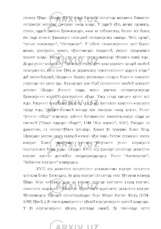 сазовор бўлди. Шарден XVIII асрда Франция санъатида шакллана бошлаган натюрморт жанрида самарали ижод қилди. У оддий кўза, шиша идишлар, стакан, оддий ошхона буюмларидан, мева ва сабзавотлар, баъзан эса балиқ ёки овда отилган ўлжаларни тасвирлаб натюрмортлар ишлади. “Мис идиш”, “санъат анжомлари”, “Натюрморт”. У табиат неъматларининг ранг-баранг шакли, фактураси, ҳажми, кўринишидан завқланиб, уларни ифодалашга ҳаракат қилди. Улардаги нур ва ранг тусланишларида гўзаллик кашф этди. Дидро унинг асарларини “Буюмлар атрофидаги ҳаво ҳаракати қандай ажойиб тасвирланган, мана ким бўёқ ва рефлекслар гармониясининг қадрига етади” деб юксак баҳолаб, Шарденни Европа рассомлари ичидаги биринчи калорист сифатида тан олган эди. Ҳақиқатдан ҳам Ғарб санъатининг ажойиб калорист рассоми Шарден ўзининг содда, лекин улуғвор натюрмортларида буюмларнинг массаси, фактурасини кўрди. Улар ичида яширин кучни ҳис этди. Уларнинг ҳаво билан ўралган, нур билан ёритилган ҳолатини моҳирона ифода этди, Шарден маиший жанрда ҳам самарали ижод қилган. Унинг “учинчи табақа” кишилари ҳаётига бағишланган композициялари содда ва самимий (“Овқат олдидан ибодат”, 1744 “Кир ювувчи”, 1737). Улардан на драматизм, на насиҳатгўйлик сезилади. Ҳамма ўз турмуши билан банд. Шулардан рассом чуқур аҳлоқий мазмун кўра олди. Рассом асарларни юксак маҳорат билан ишланиши, ранглар уйғунлиги унинг асарларига таъсирчанлик баҳш этади. Шарден XVIII аср француз санъатида реалистик портрет яратган дастлабки ижодкорлардандир. Унинг “Автопортрет”, “Қайлиғим портрети” машҳурдир. XVIII аср реалистик санъатининг ривожланиши портрет санъатига қизиқиш билан боғлиқдир. Бу давр портрет санъатида икки йўналиш мавжуд бўлди. Бири киборлар диди ва хоҳиши асосида яратилган парад портрет, иккинчиси воқеликни тўлақонли кўрсатишга қаратилган реалистик портрет йўналишидир. Шундай санъаткорлардан бири Морес Кантен Латур (1704- 1788) бўлиб, у ўз замондошларининг кўплаб портретларини яратиб қолдирди. У ўз портретларини кўпроқ постелда ишлаб, бу техникада катта 