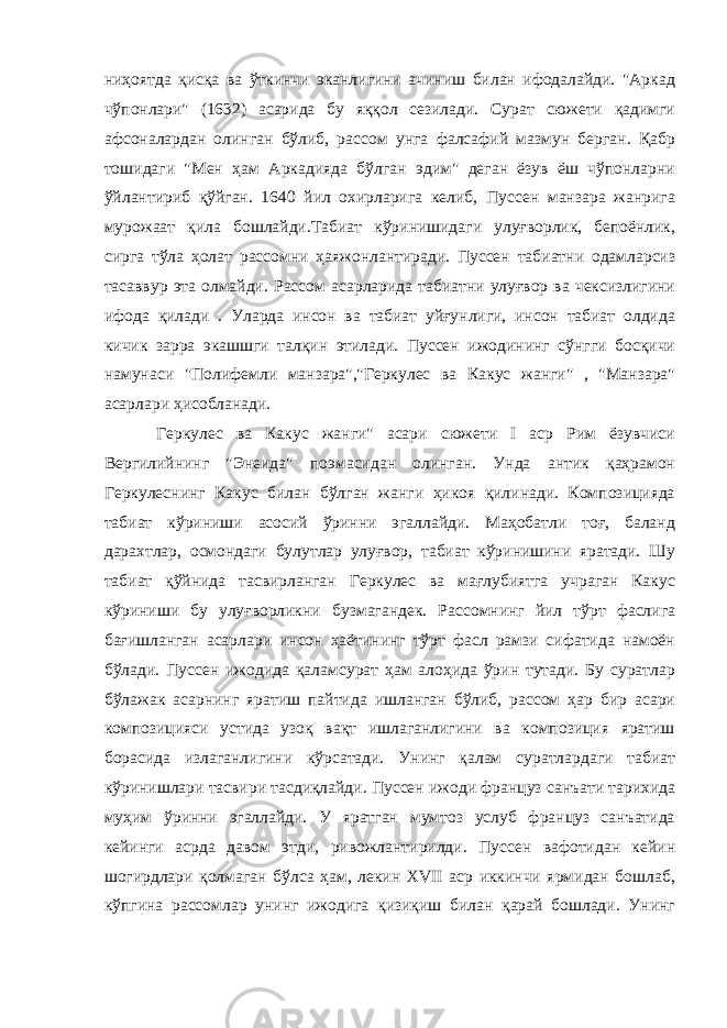 ниҳоятда қисқа ва ўткинчи эканлигини ачиниш билан ифодалайди. &#34;Аркад чўпонлари&#34; (1632) асарида бу яққол сезилади. Сурат сюжети қадимги афсоналардан олинган бўлиб, рассом унга фалсафий мазмун берган. Қабр тошидаги &#34;Мен ҳам Аркадияда бўлган эдим&#34; деган ёзув ёш чўпонларни ўйлантириб қўйган. 1640 йил охирларига келиб, Пуссен манзара жанрига мурожаат қила бошлайди.Табиат кўринишидаги улуғворлик, бепоёнлик, сирга тўла ҳолат рассомни ҳаяжонлантиради. Пуссен табиатни одамларсиз тасаввур эта олмайди. Рассом асарларида табиатни улуғвор ва чексизлигини ифода қилади . Уларда инсон ва табиат уйғунлиги, инсон табиат олдида кичик зарра экашшги талқин этилади. Пуссен ижодининг сўнгги босқичи намунаси &#34;Полифемли манзара&#34;,&#34;Геркулес ва Какус жанги&#34; , &#34;Манзара&#34; асарлари ҳисобланади. Геркулес ва Какус жанги&#34; асари сюжети I аср Рим ёзувчиси Вергилийнинг &#34;Энеида&#34; поэмасидан олинган. Унда антик қаҳрамон Геркулеснинг Какус билан бўлган жанги ҳикоя қилинади. Композицияда табиат кўриниши асосий ўринни эгаллайди. Маҳобатли тоғ, баланд дарахтлар, осмондаги булутлар улуғвор, табиат кўринишини яратади. Шу табиат қўйнида тасвирланган Геркулес ва мағлубиятга учраган Какус кўриниши бу улуғворликни бузмагандек. Рассомнинг йил тўрт фаслига бағишланган асарлари инсон ҳаётининг тўрт фасл рамзи сифатида намоён бўлади. Пуссен ижодида қаламсурат ҳам алоҳида ўрин тутади. Бу суратлар бўлажак асарнинг яратиш пайтида ишланган бўлиб, рассом ҳар бир асари композицияси устида узоқ вақт ишлаганлигини ва композиция яратиш борасида излаганлигини кўрсатади. Унинг қалам суратлардаги табиат кўринишлари тасвири тасдиқлайди. Пуссен ижоди француз санъати тарихида муҳим ўринни эгаллайди. У яратган мумтоз услуб француз санъатида кейинги асрда давом этди, ривожлантирилди. Пуссен вафотидан кейин шогирдлари қолмаган бўлса ҳам, лекин XVII аср иккинчи ярмидан бошлаб, кўпгина рассомлар унинг ижодига қизиқиш билан қарай бошлади. Унинг 