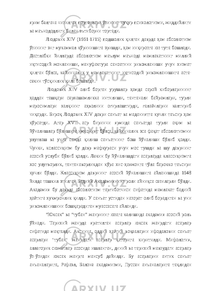 ярим белгача чизилган портетлари ўзининг чуқур психологизми, жиддийлиги ва маънододлиги билан эътиборни тортади. Людовик XIV (1661-1715) подшолик қилган даврда ҳам абсолютизм ўзининг энг мукаммал кўринишига эришди, ҳам инқирозга юз тута бошлади. Дастлабки йилларда абсолютизм маълум маънода мамлакатнинг миллий иқтисодий жонланиши, мануфактура саноатини ривожланиши учун хизмат қилган бўлса, кейинчалик у мамлакатнинг иқтисодий ривожланишига аста- секин тўсқинлик қила бошлади. Людовик XIV олиб борган урушлар ҳамда сарой киборларининг ҳаддан ташқари серхашамликка интилиши, тантанали байрамлари, турли маросимлари халқнинг аҳволини оғирлаштирди, ғалаёнларни келтириб чиқарди. Бироқ Людовик XIV даври санъат ва маданиятга кучли таъсир ҳам кўрсатди. Агар XVII аср биринчи ярмида санъатда турли оқим ва йўналишлар бўлишига имконият бўлса, кейинчалик эса фақат абсолютизмни улуғлаш ва унга сажда қилиш санъатнинг бош йўналиши бўлиб қолди. Чунки, кслассицизм бу давр мафкураси учун мос тушди ва шу даврнинг асосий услуби бўлиб қолди. Лекин бу йўналишдаги асарларда классицизмга хос улуғворлик, тантанаворликдан кўра хис-ҳаяжонга тўла барокко таъсири кучли бўлди. Классицизм даврнинг асосий йўналишига айланишида 1648 йилда ташкил этилган Бадиий Академиянинг роли айниқса сезиларли бўлди. Академия бу даврда абсолютизм тарғиботчиси сифатида мамлакат бадиий ҳаётига хукмронлик қилди. У санъат устидан назорат олиб борадиган ва уни ривожланишини бошқарадиган муассасага айланди.   “Юксак” ва “тубан” жанрнинг юзага келишида академия асосий роль ўйнади. Тарихий жанрда яратилган асарлар юксак жанрдаги асарлар сифатида мақталди. Аксинча, оддий ҳаётий воқеаларни ифодаловчи санъат асарлари &#34;тубан&#34; жанрдаги асарлар қаторига киритилди. Мифология, аллегорик сюжетлар асосида ишланган, диний ва тарихий мавзудаги асарлар ўз-ўзидан юксак жанрга мансуб дейилди. Бу асарларни антик санъат анъаналарига, Рафаэл, Балоне академизми, Пуссен анъаналарига тақлидан 