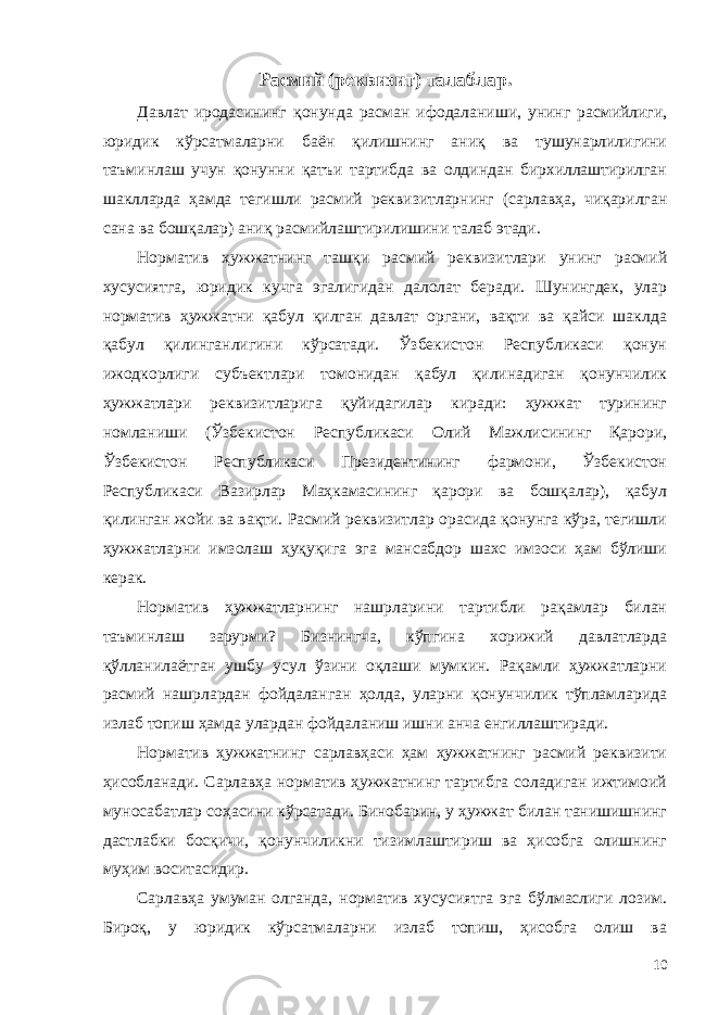 Расмий (реквизит) талаблар. Давлат иродасининг қонунда расман ифодаланиши, унинг расмийлиги, юридик кўрсатмаларни баён қилишнинг аниқ ва тушунарлилигини таъминлаш учун қонунни қатъи тартибда ва олдиндан бирхиллаштирилган шаклларда ҳамда тегишли расмий реквизитларнинг (сарлавҳа, чиқарилган сана ва бошқалар) аниқ расмийлаштирилишини талаб этади. Норматив ҳужжатнинг ташқи расмий реквизитлари унинг расмий хусусиятга, юридик кучга эгалигидан далолат беради. Шунингдек, улар норматив ҳужжатни қабул қилган давлат органи, вақти ва қайси шаклда қабул қилинганлигини кўрсатади. Ўзбекистон Республикаси қонун ижодкорлиги субъектлари томонидан қабул қилинадиган қонунчилик ҳужжатлари реквизитларига қуйидагилар киради: ҳужжат турининг номланиши (Ўзбекистон Республикаси Олий Мажлисининг Қарори, Ўзбекистон Республикаси Президентининг фармони, Ўзбекистон Республикаси Вазирлар Маҳкамасининг қарори ва бошқалар), қабул қилинган жойи ва вақти. Расмий реквизитлар орасида қонунга кўра, тегишли ҳужжатларни имзолаш ҳуқуқига эга мансабдор шахс имзоси ҳам бўлиши керак. Норматив ҳужжатларнинг нашрларини тартибли рақамлар билан таъминлаш зарурми? Бизнингча, кўпгина хорижий давлатларда қўлланилаётган ушбу усул ўзини оқлаши мумкин. Рақамли ҳужжатларни расмий нашрлардан фойдаланган ҳолда, уларни қонунчилик тўпламларида излаб топиш ҳамда улардан фойдаланиш ишни анча енгиллаштиради. Норматив ҳужжатнинг сарлавҳаси ҳам ҳужжатнинг расмий реквизити ҳисобланади. Сарлавҳа норматив ҳужжатнинг тартибга соладиган ижтимоий муносабатлар соҳасини кўрсатади. Бинобарин, у ҳужжат билан танишишнинг дастлабки босқичи, қонунчиликни тизимлаштириш ва ҳисобга олишнинг муҳим воситасидир. Сарлавҳа умуман олганда, норматив хусусиятга эга бўлмаслиги лозим. Бироқ, у юридик кўрсатмаларни излаб топиш, ҳисобга олиш ва 10 