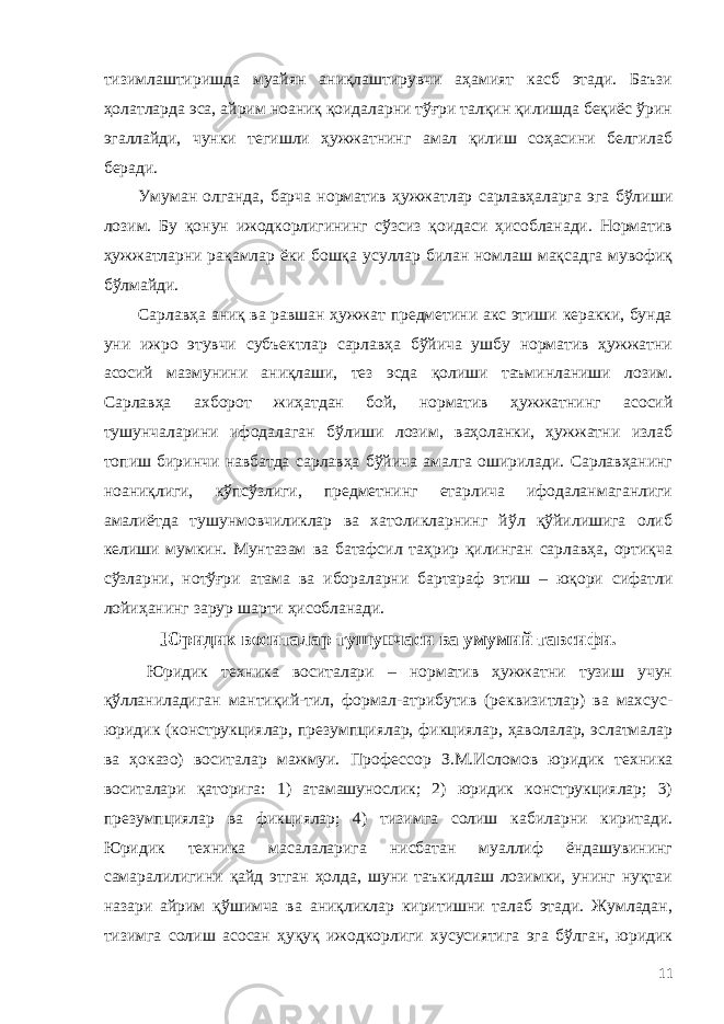 тизимлаштиришда муайян аниқлаштирувчи аҳамият касб этади. Баъзи ҳолатларда эса, айрим ноаниқ қоидаларни тўғри талқин қилишда беқиёс ўрин эгаллайди, чунки тегишли ҳужжатнинг амал қилиш соҳасини белгилаб беради. Умуман олганда, барча норматив ҳужжатлар сарлавҳаларга эга бўлиши лозим. Бу қонун ижодкорлигининг сўзсиз қоидаси ҳисобланади. Норматив ҳужжатларни рақамлар ёки бошқа усуллар билан номлаш мақсадга мувофиқ бўлмайди. Сарлавҳа аниқ ва равшан ҳужжат предметини акс этиши керакки, бунда уни ижро этувчи субъектлар сарлавҳа бўйича ушбу норматив ҳужжатни асосий мазмунини аниқлаши, тез эсда қолиши таъминланиши лозим. Сарлавҳа ахборот жиҳатдан бой, норматив ҳужжатнинг асосий тушунчаларини ифодалаган бўлиши лозим, ваҳоланки, ҳужжатни излаб топиш биринчи навбатда сарлавҳа бўйича амалга оширилади. Сарлавҳанинг ноаниқлиги, кўпсўзлиги, предметнинг етарлича ифодаланмаганлиги амалиётда тушунмовчиликлар ва хатоликларнинг йўл қўйилишига олиб келиши мумкин. Мунтазам ва батафсил таҳрир қилинган сарлавҳа, ортиқча сўзларни, нотўғри атама ва ибораларни бартараф этиш – юқори сифатли лойиҳанинг зарур шарти ҳисобланади. Юридик воситалар тушунчаси ва умумий тавсифи. Юридик техника воситалари – норматив ҳужжатни тузиш учун қўлланиладиган мантиқий-тил, формал-атрибутив (реквизитлар) ва махсус- юридик (конструкциялар, презумпциялар, фикциялар, ҳаволалар, эслатмалар ва ҳоказо) воситалар мажмуи. Профессор З.М.Исломов юридик техника воситалари қаторига: 1) атамашунослик; 2) юридик конструкциялар; 3) презумпциялар ва фикциялар; 4) тизимга солиш кабиларни киритади. Юридик техника масалаларига нисбатан муаллиф ёндашувининг самаралилигини қайд этган ҳолда, шуни таъкидлаш лозимки, унинг нуқтаи назари айрим қўшимча ва аниқликлар киритишни талаб этади. Жумладан, тизимга солиш асосан ҳуқуқ ижодкорлиги хусусиятига эга бўлган, юридик 11 