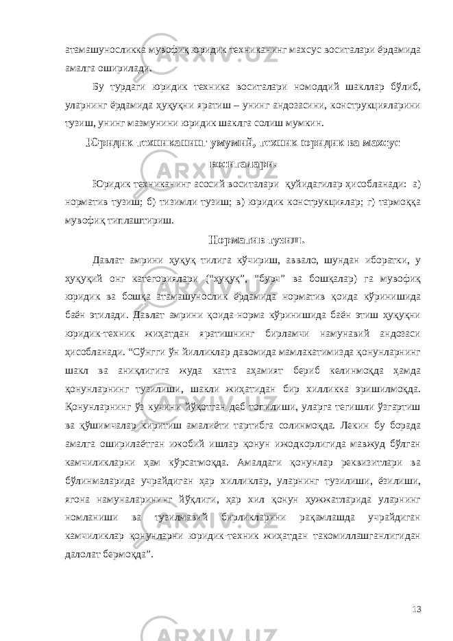 атамашуносликка мувофиқ юридик техниканинг махсус воситалари ёрдамида амалга оширилади. Бу турдаги юридик техника воситалари номоддий шакллар бўлиб, уларнинг ёрдамида ҳуқуқни яратиш – унинг андозасини, конструкцияларини тузиш, унинг мазмунини юридик шаклга солиш мумкин. Юридик техниканинг умумий, техник юридик ва махсус воситалари. Ю ридик техниканинг асосий воситалари қуйидагилар ҳисобланади: а) норматив тузиш; б) тизимли тузиш; в) юридик конструкциялар; г) тармоққа мувофиқ типлаштириш. Норматив тузиш. Давлат амрини ҳуқуқ тилига кўчириш, аввало, шундан иборатки, у ҳуқуқий онг категориялари (“ҳуқуқ”, “бурч” ва бошқалар) га мувофиқ юридик ва бошқа атамашунослик ёрдамида норматив қоида кўринишида баён этилади. Давлат амрини қоида-норма кўринишида баён этиш ҳуқуқни юридик-техник жиҳатдан яратишнинг бирламчи намунавий андозаси ҳисобланади. “Сўнгги ўн йилликлар давомида мамлакатимизда қонунларнинг шакл ва аниқлигига жуда катта аҳамият бериб келинмоқда ҳамда қонунларнинг тузилиши, шакли жиҳатидан бир хилликка эришилмоқда. Қонунларнинг ўз кучини йўқотган деб топилиши, уларга тегишли ўзгартиш ва қўшимчалар киритиш амалиёти тартибга солинмоқда. Лекин бу борада амалга оширилаётган ижобий ишлар қонун ижодкорлигида мавжуд бўлган камчиликларни ҳам кўрсатмоқда. Амалдаги қонунлар реквизитлари ва бўлинмаларида учрайдиган ҳар хилликлар, уларнинг тузилиши, ёзилиши, ягона намуналарининг йўқлиги, ҳар хил қонун ҳужжатларида уларнинг номланиши ва тузилмавий бирликларини рақамлашда учрайдиган камчиликлар қонунларни юридик-техник жиҳатдан такомиллашганлигидан далолат бермоқда”. 13 