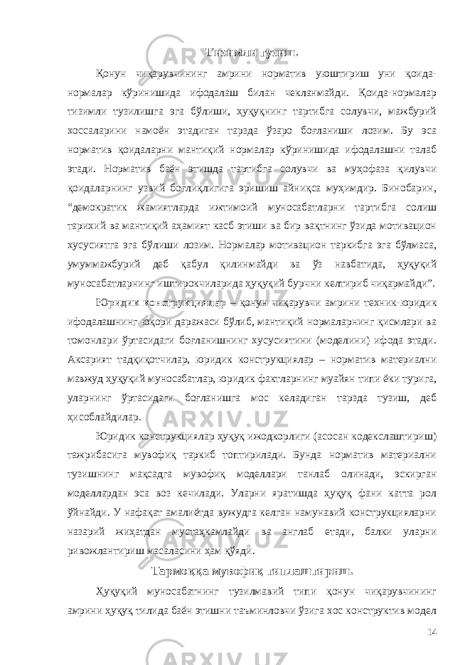 Тизимли тузиш. Қонун чиқарувчининг амрини норматив уюштириш уни қоида- нормалар кўринишида ифодалаш билан чекланмайди. Қоида-нормалар тизимли тузилишга эга бўлиши, ҳуқуқнинг тартибга солувчи, мажбурий хоссаларини намоён этадиган тарзда ўзаро боғланиши лозим. Бу эса норматив қоидаларни мантиқий нормалар кўринишида ифодалашни талаб этади. Норматив баён этишда тартибга солувчи ва муҳофаза қилувчи қоидаларнинг узвий боғлиқлигига эришиш айниқса муҳимдир. Бинобарин, “демократик жамиятларда ижтимоий муносабатларни тартибга солиш тарихий ва мантиқий аҳамият касб этиши ва бир вақтнинг ўзида мотивацион хусусиятга эга бўлиши лозим. Нормалар мотивацион таркибга эга бўлмаса, умуммажбурий деб қабул қилинмайди ва ўз навбатида, ҳуқуқий муносабатларнинг иштирокчиларида ҳуқуқий бурчни келтириб чиқармайди”. Юридик конструкциялар – қонун чиқарувчи амрини техник-юридик ифодалашнинг юқори даражаси бўлиб, мантиқий нормаларнинг қисмлари ва томонлари ўртасидаги боғланишнинг хусусиятини (моделини) ифода этади. Аксарият тадқиқотчилар, юридик конструкциялар – норматив материални мавжуд ҳуқуқий муносабатлар, юридик фактларнинг муайян типи ёки турига, уларнинг ўртасидаги боғланишга мос келадиган тарзда тузиш, деб ҳисоблайдилар. Юридик конструкциялар ҳуқуқ ижодкорлиги (асосан кодекслаштириш) тажрибасига мувофиқ таркиб топтирилади. Бунда норматив материални тузишнинг мақсадга мувофиқ моделлари танлаб олинади, эскирган моделлардан эса воз кечилади. Уларни яратишда ҳуқуқ фани катта рол ўйнайди. У нафақат амалиётда вужудга келган намунавий конструкцияларни назарий жиҳатдан мустаҳкамлайди ва англаб етади, балки уларни ривожлантириш масаласини ҳам қўяди. Тармоққа мувофиқ типлаштириш. Ҳуқуқий муносабатнинг тузилмавий типи қонун чиқарувчининг амрини ҳуқуқ тилида баён этишни таъминловчи ўзига хос конструктив модел 14 