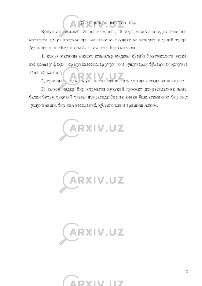 Юридик терминлогия. Қонун яратиш жараёнида атамалар, айниқса махсус юридик атамалар масаласи қонун яратувчидан чинакам масъулият ва маҳоратни талаб этади. Атамаларга нисбатан ҳам бир неча талаблар мавжуд: 1) қонун матнида махсус атамалар жудаям кўпайиб кетмаслиги керак, акс ҳолда у фақат тор мутахассислар учунгина тушунарли бўладиган қонунга айланиб қолади; 2) атамаларнинг мазмуни қисқа, тушунарли тарзда изоҳланиши керак; 3) имкон қадар бир норматив-ҳуқуқий ҳужжат доирасидагина эмас, балки бутун ҳуқуқий тизим доирасида бир ва айнан ўша атаманинг бир хил тушунилиши, бир хил изоҳланиб, қўлланишига эришиш лозим. 16 