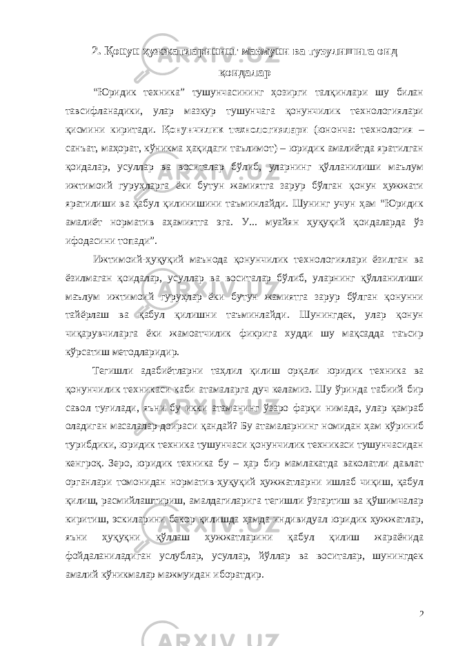 2. Қонун ҳужжатларининг мазмуни ва тузулишига оид қоидалар “Юридик техника” тушунчасининг ҳозирги талқинлари шу билан тавсифланадики, улар мазкур тушунчага қонунчилик технологиялари қисмини киритади. Қонунчилик технологиялари (юнонча: технология – санъат, маҳорат, кўникма ҳақидаги таълимот) – юридик амалиётда яратилган қоидалар, усуллар ва воситалар бўлиб, уларнинг қўлланилиши маълум ижтимоий гуруҳларга ёки бутун жамиятга зарур бўлган қонун ҳужжати яратилиши ва қабул қилинишини таъминлайди. Шунинг учун ҳам “Юридик амалиёт норматив аҳамиятга эга. У... муайян ҳуқуқий қоидаларда ўз ифодасини топади”. Ижтимоий-ҳуқуқий маънода қонунчилик технологиялари ёзилган ва ёзилмаган қоидалар, усуллар ва воситалар бўлиб, уларнинг қўлланилиши маълум ижтимоий гуруҳлар ёки бутун жамиятга зарур бўлган қонунни тайёрлаш ва қабул қилишни таъминлайди. Шунингдек, улар қонун чиқарувчиларга ёки жамоатчилик фикрига худди шу мақсадда таъсир кўрсатиш методларидир. Тегишли адабиётларни таҳлил қилиш орқали юридик техника ва қонунчилик техникаси каби атамаларга дуч келамиз. Шу ўринда табиий бир савол туғилади, яъни бу икки атаманинг ўзаро фарқи нимада, улар қамраб оладиган масалалар доираси қандай? Бу атамаларнинг номидан ҳам кўриниб турибдики, юридик техника тушунчаси қонунчилик техникаси тушунчасидан кенгроқ. Зеро, юридик техника бу – ҳар бир мамлакатда ваколатли давлат органлари томонидан норматив-ҳуқуқий ҳужжатларни ишлаб чиқиш, қабул қилиш, расмийлаштириш, амалдагиларига тегишли ўзгартиш ва қўшимчалар киритиш, эскиларини бекор қилишда ҳамда индивидуал юридик ҳужжатлар, яъни ҳуқуқни қўллаш ҳужжатларини қабул қилиш жараёнида фойдаланиладиган услублар, усуллар, йўллар ва воситалар, шунингдек амалий кўникмалар мажмуидан иборатдир . 2 