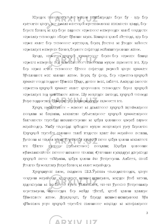 Юридик техниканинг энг муҳим талабларидан бири бу - ҳар бир яратилган қонун, энг аввало мантиқий мунтазамликка асосланган ҳолда, бир- бирига боғлиқ ва ҳар бири олдинги норманинг мазмунидан келиб чиқадиган нормалар тизимидан иборат бўлиши керак. Бошқача қилиб айтганда, ҳар бир норма яхлит бир тизимнинг мустақил, бироқ ўзигача ва ўзидан кейинги нормаларга мазмунан боғлиқ бирлиги сифатида жойлаштирилиши лозим. Бунда, норматив-ҳуқуқий ҳужжатнинг бирон-бир нормаси бошқа нормага мазмунан зид келмаслигини таъминлаш муҳим аҳамиятга эга. Ҳар бир норма ягона тизимнинг бўғини сифатида умумий қонун ҳужжати йўналишига мос келиши лозим. Бироқ бу фикр, бир норматив-ҳуқуқий ҳужжат ичида зиддият бўлмаса бўлди, дегани эмас, албатта. Алоҳида олинган норматив-ҳуқуқий ҳужжат яхлит қонунчилик тизимидаги барча ҳуқуқий нормаларга зид келмаслиги лозим. Шу жиҳатдан олганда, ҳуқуқий тизимда ўзаро зиддиятлар бўлмаслигига эришиш муҳим аҳамиятга эга. Ҳуқуқ ижодкорлиги – жамият ва давлат нинг ҳуқуқий эҳтиёжларини аниқлаш ва баҳолаш, ваколатли субъетларнинг ҳуқуқий ҳужжатларини белгиланган тартибда шакллантириши ва қабул қилишини қамраб олувчи жараёнидир. Ушбу таърифда қуйидаги муҳим жиҳатларга урғу берилган: 1)ҳуқуқий тартибга солишни талаб этадиган ҳолат ёки жараённи англаш, ўрганиш ва таҳлил этиш; 2) у ёки бу ҳуқуқий актни қабул қилиш ваколатига эга бўлган органни (субъективни) аниқлаш; 3)қабул қилиниши мўлжалланаётган актнинг шаклини танлаш; 4)тегишли процедура доирасида ҳуқуқий актни тайёрлаш, қабул қилиш ёки ўзгартириш. Албатта, санаб ўтилган бу жиҳатлар ўзаро боғлиқ ва яхлит жараёндир. Ҳуқуқшунос олим, академик Ш.З.Ўразаев таъкидлаганидек, қонун чиқариш жараёнида қонунларга шошма-шошарлик, вақтдан ўзиб кетиш, ҳадиксираш ва оқибатини пухта ўйламаслик, тез-тез ўринсиз ўзгартишлар киритавериш, шунингдек бир жойда тўхтаб, қотиб қолиш ҳоллари бўлмаслиги лозим. Дарҳақиқат, бу борада шошма-шошарликка йўл қўймаслик учун ҳуқуқий тартибга солишнинг мақсади ва вазифаларини 3 