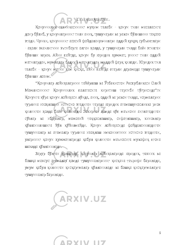 Тил қоидалари. Қонунчилик техникасининг муҳим талаби - қонун тили масаласига доир бўлиб, у қонунларнинг тили аниқ, тушунарли ва равон бўлишини тақозо этади. Чунки, қонуннинг асосий фойдаланувчилари оддий ҳуқуқ субъектлари - аҳоли эканлигини эътиборга олган ҳолда, у тушунарли тилда баён этилган бўлиши керак. Айни пайтда, қонун бу юридик ҳужжат, унинг тили оддий матнлардан, жумладан бадиий матнлардан жиддий фарқ қилади. Юридик тил талаби - қонун матни ҳам қисқа, айни пайтда етарли даражада тушунарли бўлиши лозим. “Қонунлар лойиҳаларини тайёрлаш ва Ўзбекистон Республикаси Олий Мажлисининг Қонунчилик палатасига киритиш тартиби тўғрисида”ги Қонунга кўра қонун лойиҳаси лўнда, аниқ, оддий ва равон тилда, нормаларни турлича изоҳлашни истисно этадиган тарзда юридик атамашуносликка риоя қилинган ҳолда баён қилинади. Эскирган ҳамда кўп маънони англатадиган сўзлар ва иборалар, мажозий таққослашлар, сифатлашлар, киноялар қўлланилишига йўл қўйилмайди. Қонун лойиҳасида фойдаланиладиган тушунчалар ва атамалар турлича изоҳлаш имкониятини истисно этадиган, уларнинг қонун ҳужжатларида қабул қилинган маъносига мувофиқ ягона шаклда қўлланилади. Зарур бўлган ҳолларда, қонунлар лойиҳаларида юридик, техник ва бошқа махсус атамалар ҳамда тушунчаларнинг қисқача таърифи берилади, умум қабул қилинган қисқартмалар қўлланилади ва бошқа қисқартмаларга тушунчалар берилади. 9 