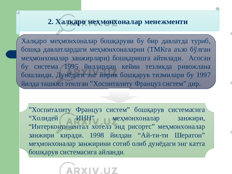 2. Халқаро меҳмонхоналар менежменти Халқаро меҳмонхоналар бошқаруви бу бир давлатда туриб, бошқа давлатлардаги меҳмонхоналарни (ТМКга аъзо бўлган меҳмонхоналар занжирлари) бошқаришга айтилади. Асосан бу система 1995 йиллардан кейин тезликда ривожлана бошланди. Дунёдаги энг йирик бошқарув тизмилари бу 1997 йилда ташкил этилган ”Хоспиталиту Француз систем” дир. ” Хоспиталиту Француз систем” бошқарув системасига “Холидей ИНН” меҳмонхоналар занжири, “Интерконтинентал хотелз энд рисортс” меҳмонхоналар занжири киради. 1998 йилдан “Ай-ти-ти Шератон” меҳмонхоналар занжирини сотиб олиб дунёдаги энг катта бошқарув системасига айланди . 