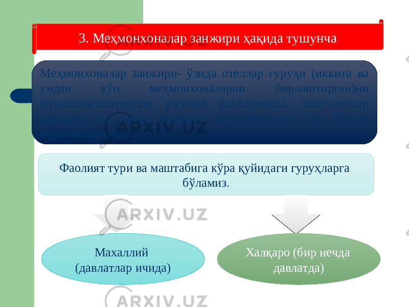 3. Меҳмонхоналар занжири ҳақида тушунча Меҳмонхоналар занжири- ўзида отеллар гуруҳи (иккита ва ундан кўп меҳмонхоналарни бирлаштирган)ни мужассамлаштирган, умумий раҳбарликда, маҳсулотлар ҳаракати ва савдо маркаси концепциясига эга бўлган корхоналардир. Фаолият тури ва маштабига кўра қуйидаги гуруҳларга бўламиз . Махаллий (давлатлар ичида) Халқаро (бир нечда давлатда) 