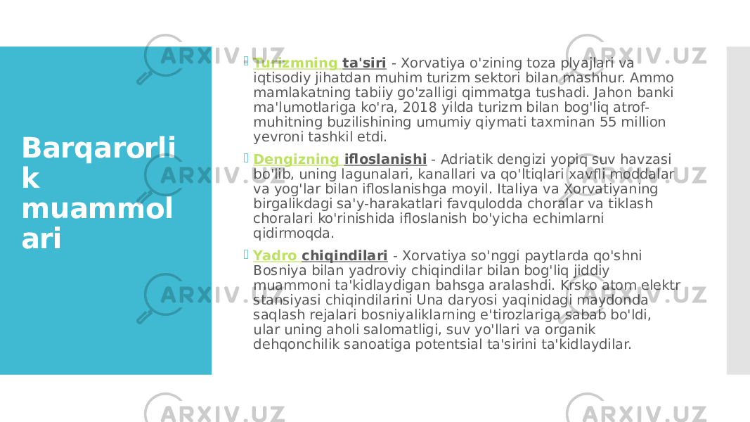 Barqarorli k muammol ari  Turizmning ta&#39;siri   - Xorvatiya o&#39;zining toza plyajlari va iqtisodiy jihatdan muhim turizm sektori bilan mashhur. Ammo mamlakatning tabiiy go&#39;zalligi qimmatga tushadi. Jahon banki ma&#39;lumotlariga ko&#39;ra, 2018 yilda turizm bilan bog&#39;liq atrof- muhitning buzilishining umumiy qiymati taxminan 55 million yevroni tashkil etdi.  Dengizning ifloslanishi  - Adriatik dengizi yopiq suv havzasi bo&#39;lib, uning lagunalari, kanallari va qo&#39;ltiqlari xavfli moddalar va yog&#39;lar bilan ifloslanishga moyil. Italiya va Xorvatiyaning birgalikdagi sa&#39;y-harakatlari favqulodda choralar va tiklash choralari ko&#39;rinishida ifloslanish bo&#39;yicha echimlarni qidirmoqda.  Yadro chiqindilari   - Xorvatiya so&#39;nggi paytlarda qo&#39;shni Bosniya bilan yadroviy chiqindilar bilan bog&#39;liq jiddiy muammoni ta&#39;kidlaydigan bahsga aralashdi. Krsko atom elektr stansiyasi chiqindilarini Una daryosi yaqinidagi maydonda saqlash rejalari bosniyaliklarning e&#39;tirozlariga sabab bo&#39;ldi, ular uning aholi salomatligi, suv yo&#39;llari va organik dehqonchilik sanoatiga potentsial ta&#39;sirini ta&#39;kidlaydilar. 