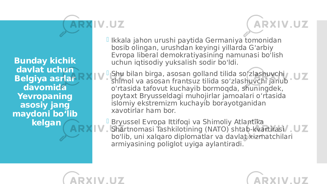 Bunday kichik davlat uchun Belgiya asrlar davomida Yevropaning asosiy jang maydoni bo‘lib kelgan  Ikkala jahon urushi paytida Germaniya tomonidan bosib olingan, urushdan keyingi yillarda G&#39;arbiy Evropa liberal demokratiyasining namunasi bo&#39;lish uchun iqtisodiy yuksalish sodir bo&#39;ldi.  Shu bilan birga, asosan golland tilida so‘zlashuvchi shimol va asosan frantsuz tilida so‘zlashuvchi janub o‘rtasida tafovut kuchayib bormoqda, shuningdek, poytaxt Bryusseldagi muhojirlar jamoalari o‘rtasida islomiy ekstremizm kuchayib borayotganidan xavotirlar ham bor.  Bryussel Evropa Ittifoqi va Shimoliy Atlantika Shartnomasi Tashkilotining (NATO) shtab-kvartirasi bo&#39;lib, uni xalqaro diplomatlar va davlat xizmatchilari armiyasining poliglot uyiga aylantiradi. 