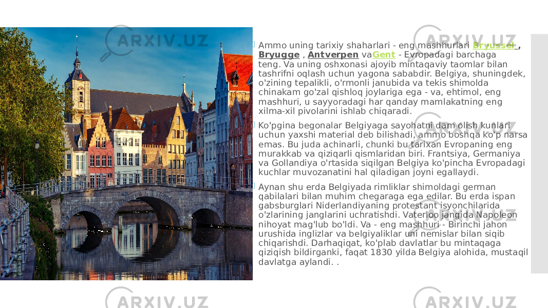  Ammo uning tarixiy shaharlari - eng mashhurlari  Bryussel   ,  Bryugge  ,  Antverpen  va Gent  - Evropadagi barchaga teng. Va uning oshxonasi ajoyib mintaqaviy taomlar bilan tashrifni oqlash uchun yagona sababdir. Belgiya, shuningdek, o&#39;zining tepalikli, o&#39;rmonli janubida va tekis shimolda chinakam go&#39;zal qishloq joylariga ega - va, ehtimol, eng mashhuri, u sayyoradagi har qanday mamlakatning eng xilma-xil pivolarini ishlab chiqaradi.  Ko&#39;pgina begonalar Belgiyaga sayohatni dam olish kunlari uchun yaxshi material deb bilishadi, ammo boshqa ko&#39;p narsa emas. Bu juda achinarli, chunki bu tarixan Evropaning eng murakkab va qiziqarli qismlaridan biri. Frantsiya, Germaniya va Gollandiya o&#39;rtasida siqilgan Belgiya ko&#39;pincha Evropadagi kuchlar muvozanatini hal qiladigan joyni egallaydi.  Aynan shu erda Belgiyada rimliklar shimoldagi german qabilalari bilan muhim chegaraga ega edilar. Bu erda ispan gabsburglari Niderlandiyaning protestant isyonchilarida o&#39;zlarining janglarini uchratishdi. Vaterloo jangida Napoleon nihoyat mag&#39;lub bo&#39;ldi. Va - eng mashhuri - Birinchi jahon urushida inglizlar va belgiyaliklar uni nemislar bilan siqib chiqarishdi. Darhaqiqat, ko&#39;plab davlatlar bu mintaqaga qiziqish bildirganki, faqat 1830 yilda Belgiya alohida, mustaqil davlatga aylandi. . 