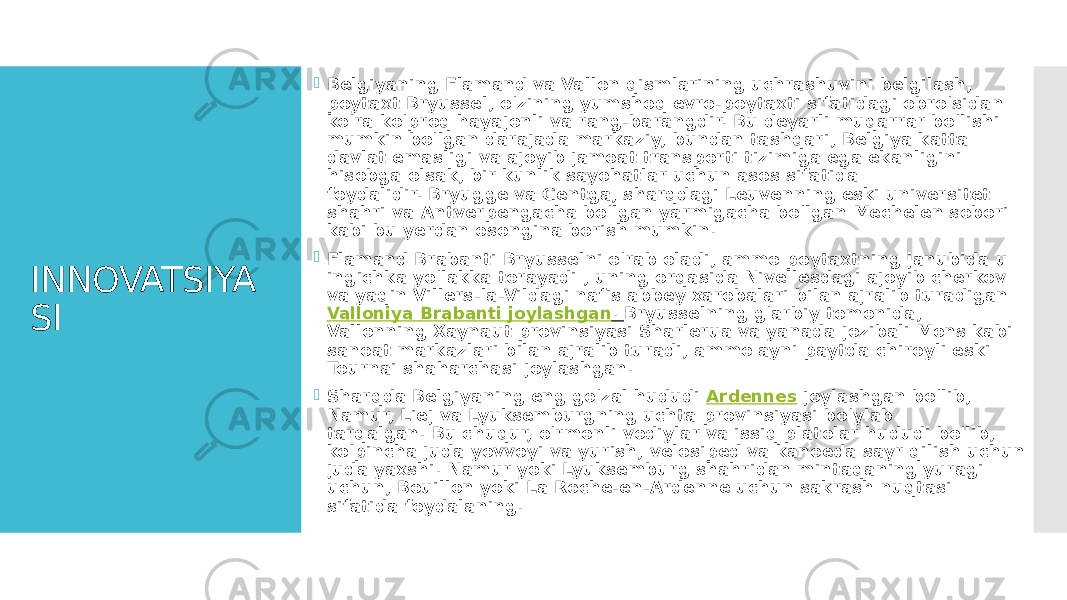 INNOVATSIYA SI  Belgiyaning Flamand va Vallon qismlarining uchrashuvini belgilash, poytaxt Bryussel, o&#39;zining yumshoq evro-poytaxti sifatidagi obro&#39;sidan ko&#39;ra ko&#39;proq hayajonli va rang-barangdir. Bu deyarli muqarrar bo&#39;lishi mumkin bo&#39;lgan darajada markaziy, bundan tashqari, Belgiya katta davlat emasligi va ajoyib jamoat transporti tizimiga ega ekanligini hisobga olsak, bir kunlik sayohatlar uchun asos sifatida foydalidir. Bryugge va Gentga, sharqdagi Leuvenning eski universitet shahri va Antverpengacha bo&#39;lgan yarmigacha bo&#39;lgan Mechelen sobori kabi bu yerdan osongina borish mumkin.  Flamand Brabanti Bryusselni o&#39;rab oladi, ammo poytaxtning janubida u ingichka yo&#39;lakka torayadi , uning orqasida Nivellesdagi ajoyib cherkov va yaqin Villers-la-Vildagi nafis abbey xarobalari bilan ajralib turadigan  Valloniya Brabanti joylashgan .  Bryusselning g&#39;arbiy tomonida, Vallonning Xaynaut provinsiyasi Sharlerua va yanada jozibali Mons kabi sanoat markazlari bilan ajralib turadi, ammo ayni paytda chiroyli eski Tournai shaharchasi joylashgan.  Sharqda Belgiyaning eng go&#39;zal hududi  Ardennes  joylashgan bo&#39;lib, Namur, Liej va Lyuksemburgning uchta provinsiyasi bo&#39;ylab tarqalgan. Bu chuqur, o&#39;rmonli vodiylar va issiq platolar hududi bo&#39;lib, ko&#39;pincha juda yovvoyi va yurish, velosiped va kanoeda sayr qilish uchun juda yaxshi. Namur yoki Lyuksemburg shahridan mintaqaning yuragi uchun, Bouillon yoki La Roche-en-Ardenne uchun sakrash nuqtasi sifatida foydalaning. 