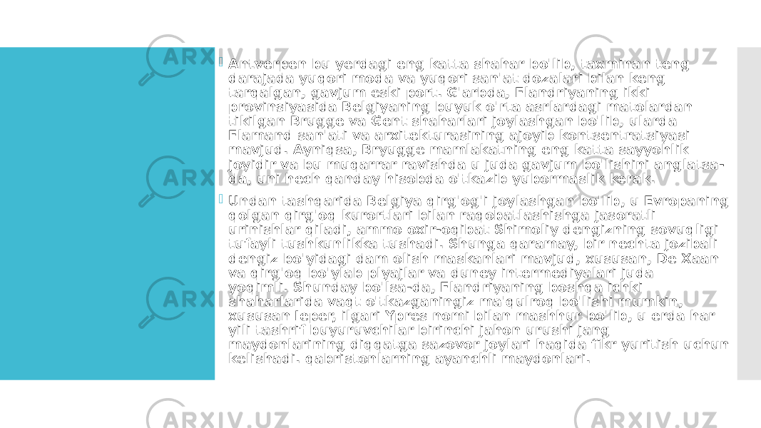  Antverpen bu yerdagi eng katta shahar bo&#39;lib, taxminan teng darajada yuqori moda va yuqori san&#39;at dozalari bilan keng tarqalgan, gavjum eski port. G&#39;arbda, Flandriyaning ikki provinsiyasida Belgiyaning buyuk o&#39;rta asrlardagi matolardan tikilgan Brugge va Gent shaharlari joylashgan bo&#39;lib, ularda Flamand san&#39;ati va arxitekturasining ajoyib kontsentratsiyasi mavjud. Ayniqsa, Bryugge mamlakatning eng katta sayyohlik joyidir va bu muqarrar ravishda u juda gavjum bo&#39;lishini anglatsa- da, uni hech qanday hisobda o&#39;tkazib yubormaslik kerak.  Undan tashqarida Belgiya qirg&#39;og&#39;i joylashgan bo&#39;lib, u Evropaning qolgan qirg&#39;oq kurortlari bilan raqobatlashishga jasoratli urinishlar qiladi, ammo oxir-oqibat Shimoliy dengizning sovuqligi tufayli tushkunlikka tushadi. Shunga qaramay, bir nechta jozibali dengiz bo&#39;yidagi dam olish maskanlari mavjud, xususan, De Xaan va qirg&#39;oq bo&#39;ylab plyajlar va duney intermediyalari juda yoqimli. Shunday bo&#39;lsa-da, Flandriyaning boshqa ichki shaharlarida vaqt o&#39;tkazganingiz ma&#39;qulroq bo&#39;lishi mumkin, xususan Ieper, ilgari Ypres nomi bilan mashhur bo&#39;lib, u erda har yili tashrif buyuruvchilar birinchi jahon urushi jang maydonlarining diqqatga sazovor joylari haqida fikr yuritish uchun kelishadi. qabristonlarning ayanchli maydonlari. 