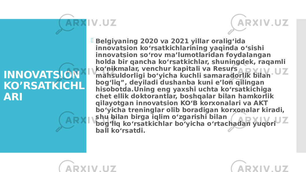 INNOVATSION KO’RSATKICHL ARI  Belgiyaning 2020 va 2021 yillar oralig‘ida innovatsion ko‘rsatkichlarining yaqinda o‘sishi innovatsion so‘rov ma’lumotlaridan foydalangan holda bir qancha ko‘rsatkichlar, shuningdek, raqamli ko‘nikmalar, venchur kapitali va Resurs mahsuldorligi bo‘yicha kuchli samaradorlik bilan bog‘liq”, deyiladi dushanba kuni e’lon qilingan hisobotda.Uning eng yaxshi uchta koʻrsatkichiga chet ellik doktorantlar, boshqalar bilan hamkorlik qilayotgan innovatsion KOʻB korxonalari va AKT boʻyicha treninglar olib boradigan korxonalar kiradi, shu bilan birga iqlim oʻzgarishi bilan bogʻliq koʻrsatkichlar boʻyicha oʻrtachadan yuqori ball koʻrsatdi. 