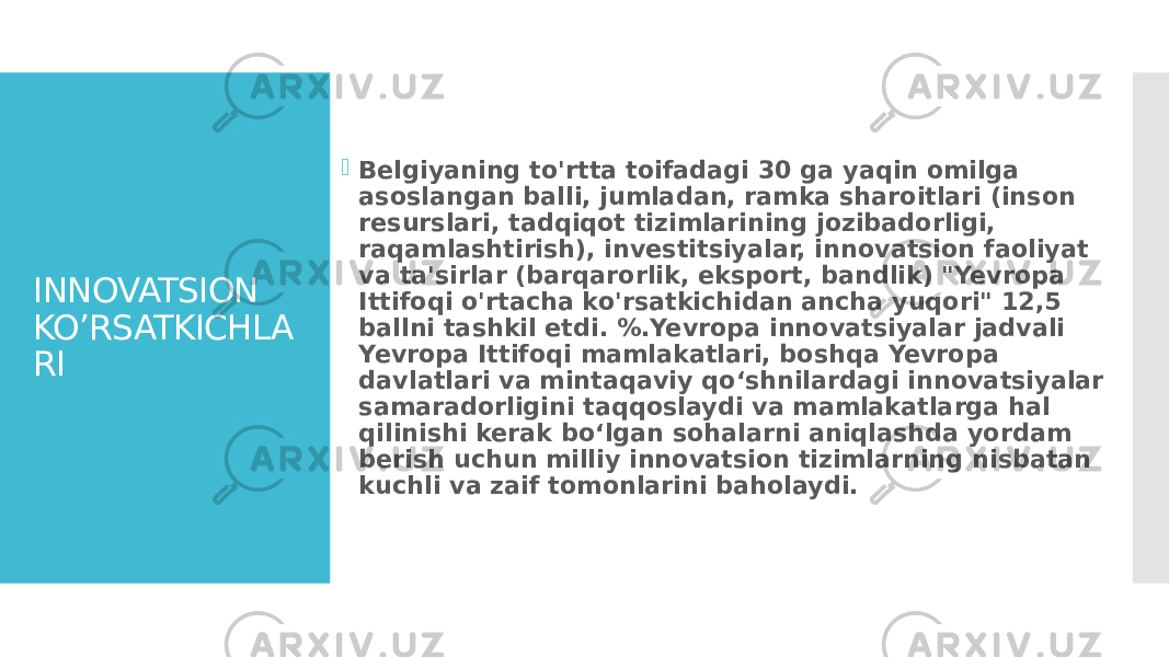 INNOVATSION KO’RSATKICHLA RI  Belgiyaning to&#39;rtta toifadagi 30 ga yaqin omilga asoslangan balli, jumladan, ramka sharoitlari (inson resurslari, tadqiqot tizimlarining jozibadorligi, raqamlashtirish), investitsiyalar, innovatsion faoliyat va ta&#39;sirlar (barqarorlik, eksport, bandlik) &#34;Yevropa Ittifoqi o&#39;rtacha ko&#39;rsatkichidan ancha yuqori&#34; 12,5 ballni tashkil etdi. %.Yevropa innovatsiyalar jadvali Yevropa Ittifoqi mamlakatlari, boshqa Yevropa davlatlari va mintaqaviy qo‘shnilardagi innovatsiyalar samaradorligini taqqoslaydi va mamlakatlarga hal qilinishi kerak bo‘lgan sohalarni aniqlashda yordam berish uchun milliy innovatsion tizimlarning nisbatan kuchli va zaif tomonlarini baholaydi. 